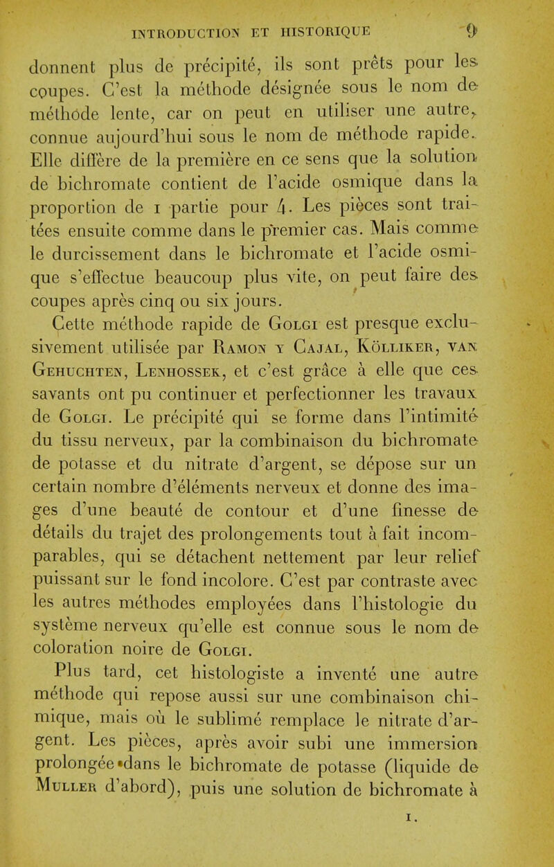 donnent plus de precipite, ils sont prets pour les coupes. C'est la methode designee sous le nom de- methode lente, car on pent en utiliser nne autre, connue aujourd'hui sous le nom de methode rapide. Elle differe de la premiere en ce sens que la solution de bichromate contient de Facide osmique dans la proportion de i partie pour Ix. Les pieces sont trai- tees ensuite comme dans le premier cas. Mais comme le durcissement dans le bichromate et Facide osmi- que s'effectue beaucoup plus vite, on peut faire des coupes apres cinq ou six jours. Cette methode rapide de Golgi est presque exclu- sivement utilisee par Ramon y Cajal, Kollirer, van, Gehuchten, Lenhossek, et c'est grace a elle que ces- savants ont pu continuer et perfectionner les travaux de Golgi. Le precipite qui se forme dans Fintimite- du tissu nerveux, par la combinaison du bichromate de potasse et du nitrate d'argent, se depose sur un certain nombre d'elements nerveux et donne des ima- ges d'une beaute de contour et d'une finesse de- details du trajet des prolongements tout a fait incom- parables, qui se detachent nettement par leur relief puissant sur le fond incolore. C'est par contraste avec les autres methodes employees dans I'histologie du systeme nerveux qu'elle est connue sous le nom de coloration noire de Golgi. Plus tard, cet histologiste a invente une autre methode qui repose aussi sur une combinaison chi- mique, mais ou le subhme remplace le nitrate d'ar- gent. Les pieces, apres avoir subi une immersion prolongee-dans le bichromate de potasse (liquide de MuLLER d'abord), puis une solution de bichromate a I.