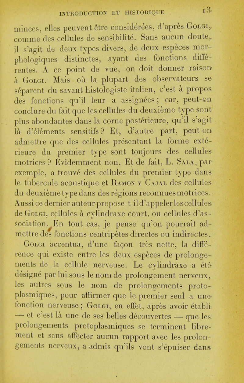 minces, ellcs peuvent etre considerees, cl'apres Golgi,. comme des cellules de sensibilite. Sans aucun doute,. il s'agit de deux types divers, de deux especes mor- pliologicjues distinctes, ayant des fonctions diffe- rentes. A ce point de vue, on doit donner raison' a GoLGi. Mais ou la plupart des observateurs se separent du savant histologiste italien, c'est a propos. des fonctions qu'il leur a assignees ; car, peut-on conclure du fait que les cellules du deuxieme type sont plus abondantes dans la corne posterieure, qu'il s'agit la d'elements sensitifs ? Et, d'autre part, peut-on admettre que des cellules presentant la forme exte- rieure du premier type sont toujours des cellules motrices ? Evidemment non. Et de fait, L. Sala, par exemple, a trouve des cellules du premier type dans le tubercule acoustique et Ramon y Cajal des cellules du deuxieme type dans des regions reconnuesmotrices. Aussi ce dernier auteurpropose-t-ild'appeler les cellules de GoLGi, cellules a cylindraxe court, ou cellules d'as- sociation. En tout cas, je pense qu'on pourrait ad- mettre des fonctions centripetes directes ou indirectes. GoLGi accentua, d'une fagon tres nette, la diffe- rence qui existe entre les deux especes de prolonge- ments de la cellule nerveuse. Le cylindraxe a et& designe par lui sous le nom de prolongement nerveux,. les autres sous le nom de prolongements proto- plasm iques, pour affirmer que le premier seul a une fonction nerveuse; Golgi, en effet, apres avoir etabli^ — et c'est la une de ses belles decouvertes — que les. prolongements protoplasmiques se terminent libre- ment et sans affecter aucun rapport avec les prolon- gements nerveux, a admis qu'ils vont s'epuiser dans.