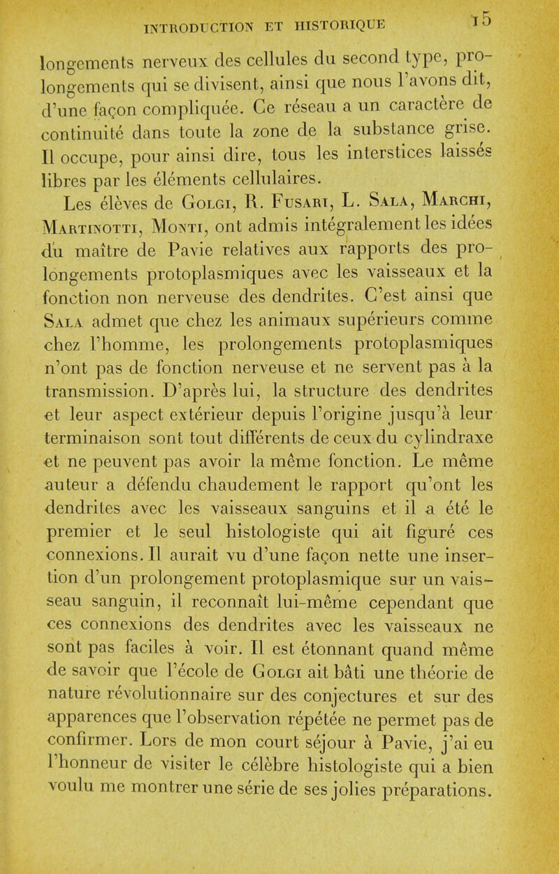 longcments nerveux des cellules clu second type, pro- longements qui se divisent, ainsi que nous I'avons dit, d'une fagon compliquee. Ce reseau a un caractere de continuite dans toute la zone de la substance grise. II occupe, pour ainsi dire, tons les interstices laisses libres par les elements cellulaires. Les eleves de Golgi, R. Fusari, L. Sala, Marchi, Martinotti, Monti, ont admis integralement les idees d'u maitre de Pavie relatives aux rapports des pro- longements protoplasmiques avec les vaisseaux et la fonction non nerveuse des dendrites. C'est ainsi que Sala admet que chez les animaux superieurs comme chez rhomme, les prolongements protoplasmiques n'ont pas de fonction nerveuse et ne servent pas a la transmission. D'apres lui, la structure des dendrites €t leur aspect exterieur depuis I'origine jusqu'a leur terminaison sont tout differents de ceux du cylindraxe €t ne peuvent pas avoir la meme fonction. Le meme ^luteur a defendu chaudement le rapport qu'ont les dendrites avec les vaisseaux sanguins et il a ete le premier et le seul histologiste qui ait figure ces connexions. II aurait vu d'une fagon nette une inser- tion d'un prolongement protoplasmique sur un vais- seau sanguin, il reconnait lui-meme cependant que ces connexions des dendrites avec les vaisseaux ne sont pas faciles a voir. II est etonnant quand meme de savoir que Fecole de Golgi ait bati une theorie de nature revolutionnaire sur des conjectures et sur des apparences que Fobservation repetee ne permet pas de confirmer. Lors de mon court sejour a Pavie, j'ai eu Fhonneur de visiter le celebre histologiste qui a bien voulu me montrerune seriede sesjolies preparations.