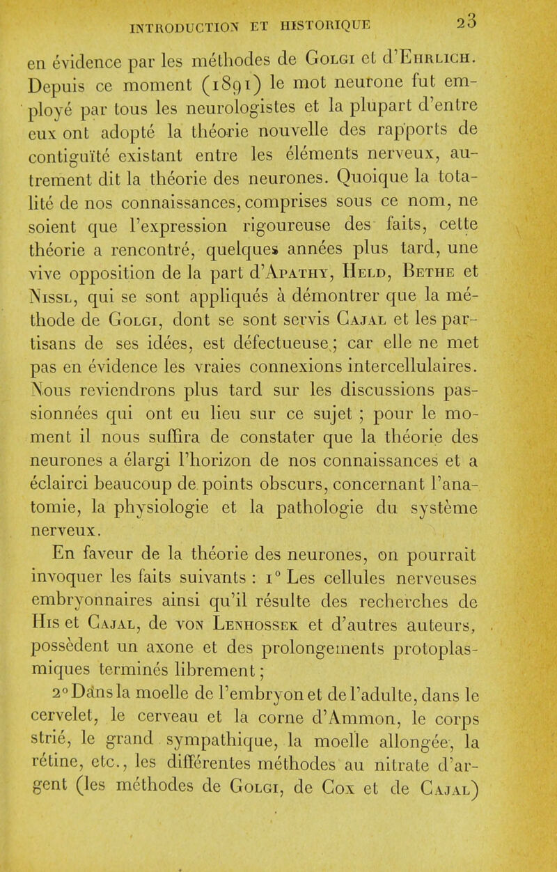 en evidence par les methodes de Golgi et d'EnRLicH. Depuis ce moment (1891) le mot neurone fut em- ploye par tons les neurologistes et la plupart d'entre eux ont adopte la tlieorie nouvelle des rapports de contiguite existant entre les elements nerveux, au- trement dit la theorie des neurones. Quoique la tota- lite de nos connaissances, comprises sous ce nom, ne soient que I'expression rigoureuse des faits, cette theorie a rencontre, quelques annees plus tard, une vive opposition de la part d'ApATHY, Held, Bethe et NissL, qui se sont appliques a demontrer que la me- thode de Golgi, dont se sont servis Gajal et les par- tisans de ses idees, est defectueuse ; car elle ne met pas en evidence les vraies connexions intercellulaires. Nous reviendrons plus tard sur les discussions pas- sionnees qui ont eu lieu sur ce sujet ; pour le mo- ment il nous suffira de constater que la theorie des neurones a elargi I'horizon de nos connaissances et a eclairci beaucoup de points obscurs, concernant I'ana- tomie, la physiologic et la pathologic du systeme nerveux. En faveur de la theorie des neurones, on pourrait invoquer les faits suivants : 1° Les cellules nerveuses embryonnaires ainsi qu'il resulte des recherches de His et Gajal, de von Lenhossek et d'autres auteurs, possedent un axone et des prolongeinents protoplas- miques termines librement; 2oD£insla moelle de Fembryonet del'adulte, dans le cervelet, le cerveau et la corne d'Amnion, le corps strie, le grand sympathique, la moelle allongee, la retine, etc., les differentes methodes au nitrate d'ar- gent (les methodes de Golgi, de Gox et de Gajal)