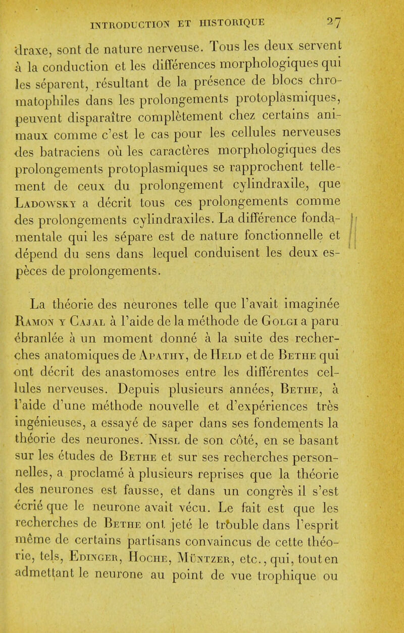 draxe, sent de nature nerveuse. Tous les deux servent a la conduction et les differences morphologiques qui les separent, resultant de la presence de blocs chro- matophiles dans les prolongements protoplasmiques, peuvent disparaitre completement chez certains ani- maux comme c'est le cas pour les cellules nerveuses des batraciens oii les caracteres morphologiques des prolongements protoplasmiques se rapprochent telle- ment de ceux du prolongement cylindraxile, que Ladowsry a decrit tous ces prolongements comme des prolongements cylindraxiles. La difference fonda- mentale qui les separe est de nature fonctionnelle et depend du sens dans lequel conduisent les deux es- peces de prolongements. La theorie des neurones telle que I'avait imaginee Ramon y Cajal a Taide de la methode de Golgi a paru ebranlee a un moment donne a la suite des recher- ches anatomiques de Apathy, de Held et de Bethe qui ont decrit des anastomoses entre les differentes cel- lules nerveuses. Depuis plusieurs annees, Bethe, a Taide d'une methode nouvelle et d'experiences tres ingenieuses, a essaye de saper dans ses fondements la theorie des neurones. Nissl de son cote, en se basant sur les etudes de Bethe et sur ses recherches person- nelles, a proclame a plusieurs reprises que la theorie des neurones est fausse, et dans un congres il s'est €crie que le neurone avait vecu. Le fait est que les recherches de Bethe ont jete le trouble dans Tesprit meme de certains partisans convaincus de cette theo- rie, tels, Edinger, Hoche, Muntzer, etc., qui, tout en admet^ant le neurone au point de vue trophique ou