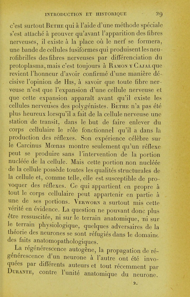 c'est siu'tout Bethe qui a I'aide d'une methode speciale s'est attache a prouver qu'avant Fapparition des fibres nerveuses, il existe a la place ou le nerf se formera, une bande de cellules fusiformes qui produisentlesneu- rofibrilles des fibres nerveuses par differenciation du protoplasma, mais c'est toujours a Ramon y Gajalque revient Fhonneur d'avoir confirme d'une maniere de- cisive I'opinion de His, a savoir que toute fibre ner- veuse n'est que Fexpansion d'une cellule nerveuse et que cette expansion apparait avant qu'il existe les cellules nerveuses des polygenistes. Bethe n'a pas ete plus heureux lorsqu'il a fait de la cellule nerveuse une station de transit, dans le but de faire enlever du corps cellulaire le role fonctionnel qu'il a dans la production des reflexes. Son experience celebre sur le Garcinus Moenas montre seulement qu'un reflexe pent se produire sans Tintervention de la portion nucleee de la cellule. Mais cette portion non nucleee de la cellule possede toutes les qualites structurales de la cellule et, comme telle, elle est susceptible de pro- voquer des reflexes. Ge qui appartient en propre a tout le corps cellulaire pent appartenir en partie a une de ses portions. Verworn a surtout mis cette yerite en evidence. La question ne pouvant done plus etre ressuscitee, ni sur le terrain anatomique, ni sur le terrain physiologique, quelques adversaires de la theorie des neurones se sont refugies dans le domaine des faits anatomopathologiques. La regenerescence autog^ne, la propagation de re- g^nerescence d'un neurone a I'autre ont ete invo- quees par difl'erents auteurs et tout recemment par Durante, centre I'unite anatomique du neurone. 2.