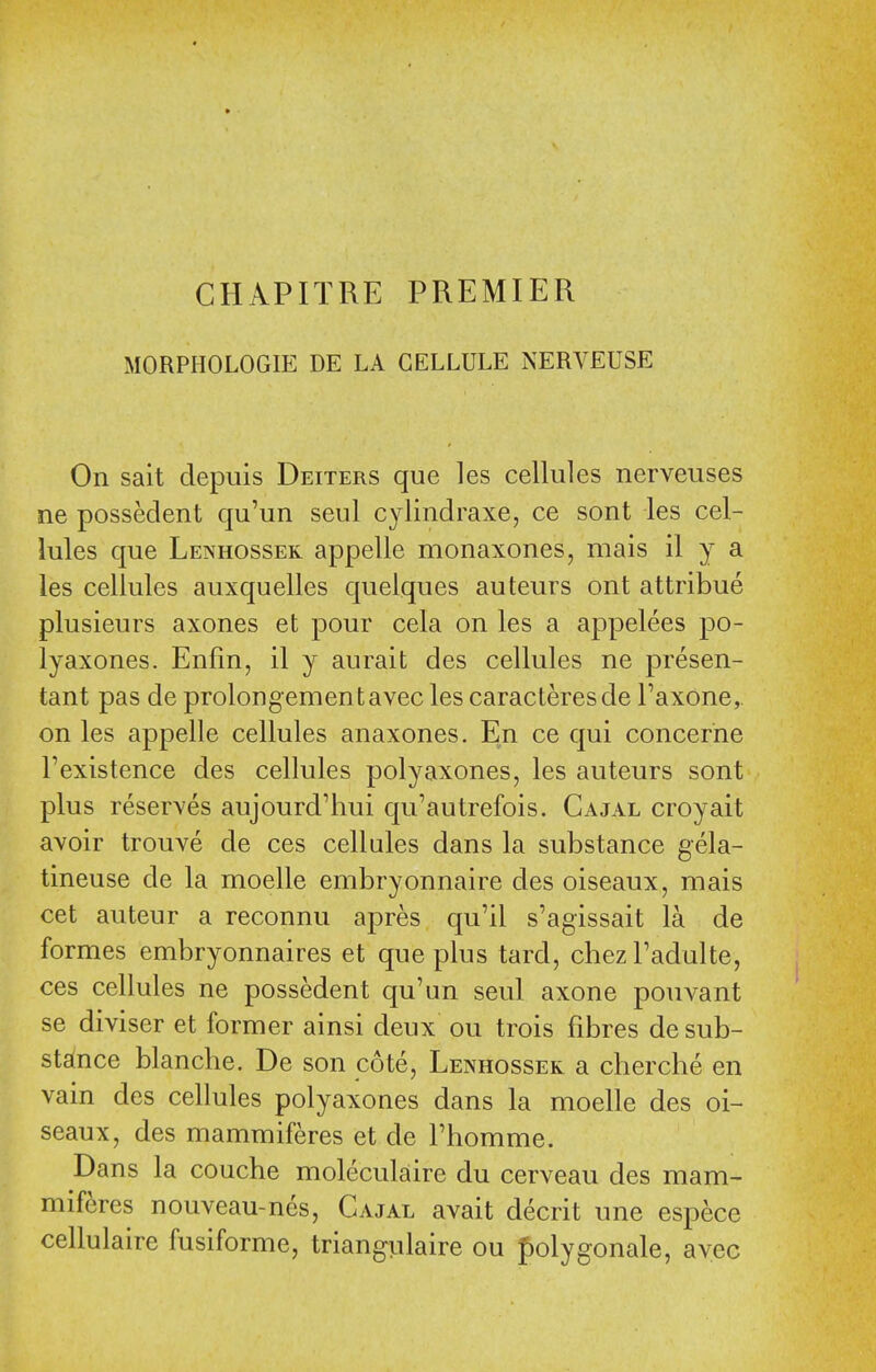 CHAPITRE PREMIER MORPHOLOGIE DE LA CELLULE NERVEUSE On sait depuis Deiters que les cellules nerveuses ne possedent qu'un seul cylindraxe, ce sont les cel- lules que Lenhossek appelle monaxones, mais il y a les cellules auxquelles quelques auteurs ont attribue plusieurs axones et pour cela on les a appelees po- lyaxones. Enfin, il y aurait des cellules ne presen- tant pas de prolongementavec les caracteresde Taxone,. on les appelle cellules anaxones. En ce qui concerne I'existence des cellules polyaxones, les auteurs sont plus reserves aujourd'hui qu'autrefois. Cajal croyait avoir trouve de ces cellules dans la substance gela- tineuse de la moelle embryonnaire des oiseaux, mais cet auteur a reconnu apres qu'il s'agissait la de formes embryonnaires et que plus tard, chezTadulte, ces cellules ne possedent qu'un seul axone pouvant se diviser et former ainsi deux ou trois fibres de sub- stance blanche. De son cote, Lenhossek a cherche en vain des cellules polyaxones dans la moelle des oi- seaux, des mammiferes et de Fhomme. Dans la couche moleculaire du cerveau des mam- miferes nouveau-nes, Cajal avait decrit une espece cellulaire fusiforme, trian^ulaire ou folygonale, avec