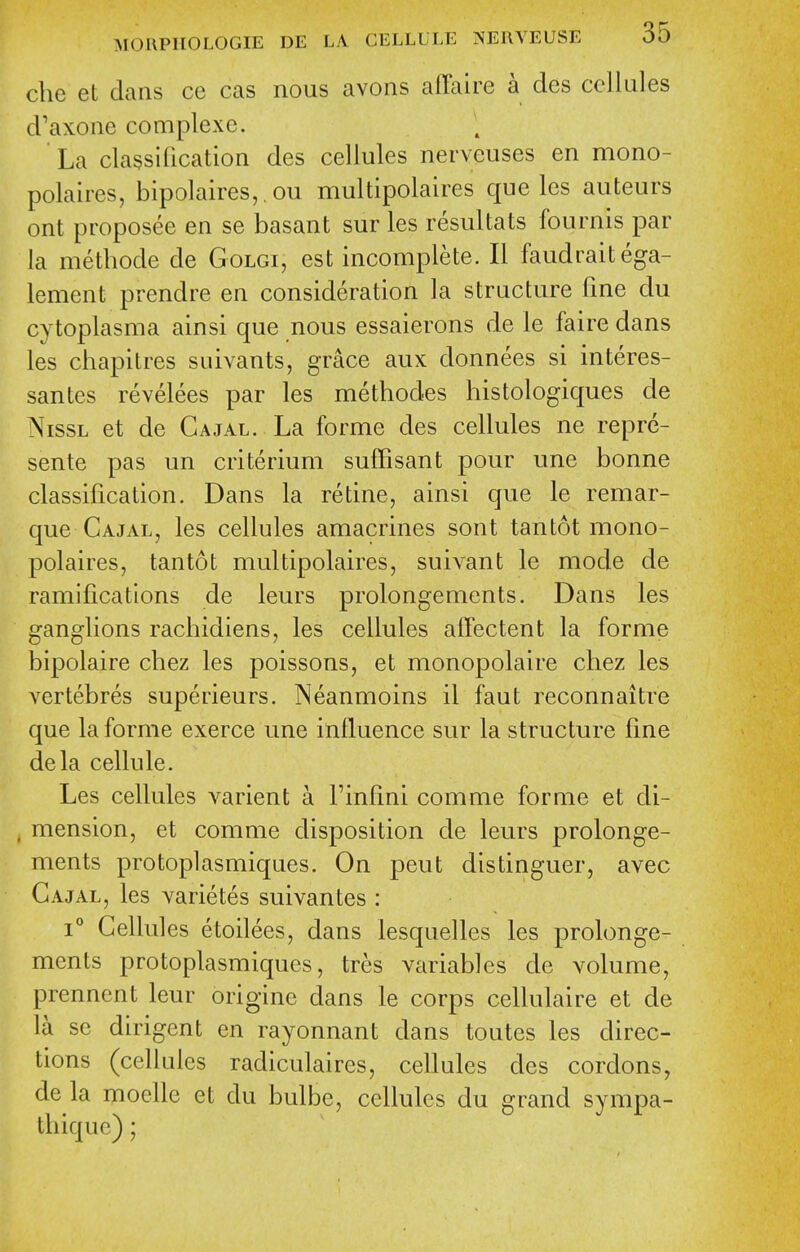 che et dans ce cas nous avons affaire a des cellules d'axone complexe. La classification des cellules nerveuses en mono- polaires, bipolaires,. ou multipolaires que les auteurs ont proposee en se basant sur les resultats fournis par la methode de Golgi, est incomplete. II faudraitega- lement prendre en consideration la structure fine du cytoplasma ainsi que nous essaierons de le faire dans les chapitres suivants, grace aux donnees si interes- santes revelees par les methodes histologiques de NissL et de Cajal. La forme des cellules ne repre- sente pas un criterium suffisant pour une bonne classification. Dans la re tine, ainsi que le remar- que Cajal, les cellules amacrines sont tan tot mono- polaires, tantot multipolaires, suivant le mode de ramifications de leurs prolongements. Dans les ganglions rachidiens, les cellules affectent la forme bipolaire chez les poissons, et monopolaire chez les vertebres superieurs. Neanmoins il faut reconnaitre que la forme exerce une influence sur la structure fine dela cellule. Les cellules varient a Finfini comme forme et di- mension, et comme disposition de leiirs prolonge- ments protoplasmiques. On pent distinguer, avec Cajal, les varietes suivantes : 1° Cellules etoilees, dans lesquelles les prolonge- ments protoplasmiques, tres variables de volume, prennent leur origine dans le corps cellulaire et de la se dirigent en rayonnant dans toutes les direc- tions (cellules radiculaires, cellules des cordons, de la moellc et du bulbe, cellules du grand sympa- thiquc);