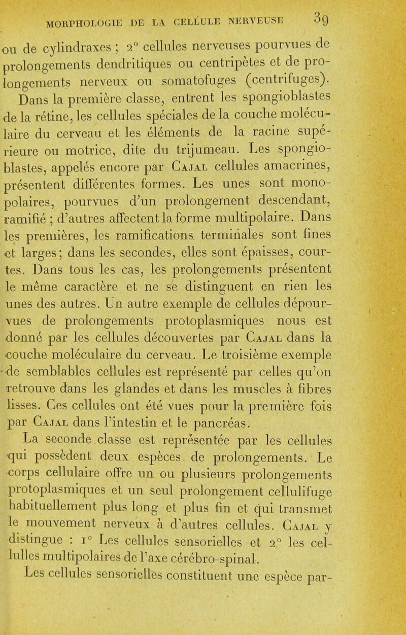 ou de cylindraxes ; 2^ cellules nerveuses pourvues de prolongements dendritiques ou centripetes et de pro- longements nerveux ou somatofuges (centrifuges). Dans la premiere classe, entrent les spongioblastes de la retine, les cellules speciales de la couche molecu- laire du cerveau et les elements de la racine supe- rieure ou motrice, dite du trijumeau. Les spongio- blastes, appeles encore par Cajal cellules amacrines, presentent differentes formes. Les unes sont mono- polaires, pourvues d'un prolongeraent descendant, ramifie ; d'autres affectent la forme multipolaire. Dans les premieres, les ramifications, termiriales sont fines et larges; dans les secondes, elles sont epaisses, cour- tes. Dans tons les cas, les prolongements presentent le meme caractere et ne se distinguent en rien les unes des autres. Un autre exemple de cellules depour- vues de prolongements protoplasmiques nous est donne par les cellules decouvertes par Cajal dans la €ouche moleculaire du cerveau. Le troisieme exemple ' de semblables cellules est represente par celles qu'on retrouve dans les glandes et dans les muscles a fibres lisses. Ges cellules ont ete vues pour la premiere fois par Cajal dans Fintestin et le pancreas. La seconde.classe est representee par les cellules 'qui possedent deux especes. de prolongements. Le corps cellulaire ofTre un ou plusieurs prolongements protoplasmiques et un seul prolongement cellulifuge habituellement plus long et plus fin et qui transmet le mouvement nerveux a d'autres cellules. Cajal y distingue : 1° Les cellules sensorielles et 2° les cel- lulles multipolaires de Faxe cerebro-spinaL Les cellules sensorielles constituent une espece par-