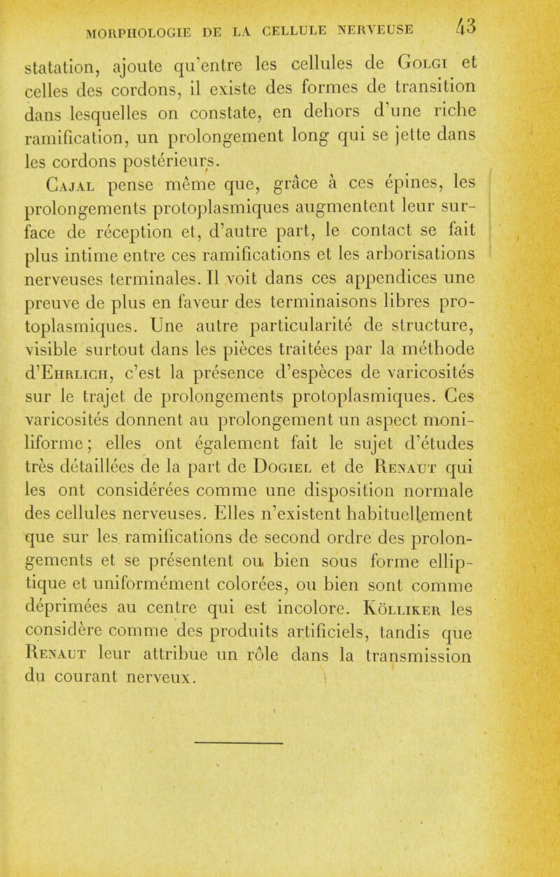 statation, ajoute qu'entre les cellules de Golgi et celles des cordons, il existe des formes de transition dans lesquelles on constate, en dehors d'une riche ramification, un prolongement long qui se jette dans les cordons posterieurs. Gajal pense meme que, grace a ces epines, les prolongements protoplasmiques augmentent leur sur- face de reception et, d'autre part, le contact se fait plus intime entre ces ramifications et les arborisations nerveuses terminales. II voit dans ces appendices une preuve de plus en faveur des terminaisons libres pro- toplasmiques. Une autre particularite de structure, visible surtout dans les pieces traitees par la methode d'EnRLiCH, c'est la presence d'especes de varicosites sur le trajet de prolongements protoplasmiques. Ces varicosites donnent au prolongement un aspect moni- liforme; elles ont egalement fait le sujet d'etudes tres detaillees de la part de Dogiel et de Renaut qui les ont considerees comme une disposition normale des cellules nerveuses. Elles n'existent habituellement que sur les ramifications de second ordre des prolon- gements et se presentent ou bien sous forme ellip- tique et uniformement colorees, ou bien sont comme deprimees au centre qui est incolore. Kolliker les considere comme des produits artificiels, tandis que Renaut leur attribue un role dans la transmission du courant nerveux.