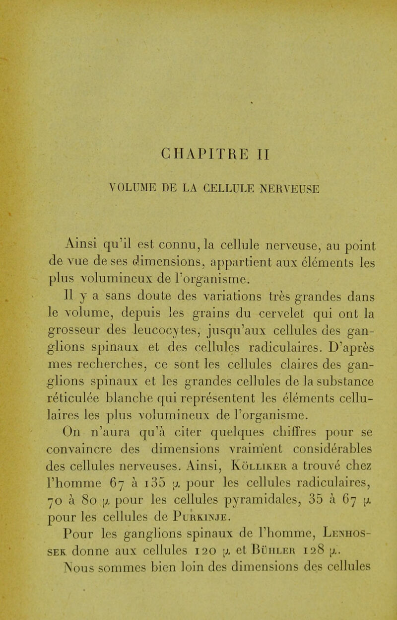 VOLUME DE LA CELLULE NERVEUSE Ainsi qu'il est connu,la cellule nerveuse, au point de vue de ses dimensions, appartient aux elements les plus Yolumineux de Torganisme. II y a sans doute des variations tres grandes dans le volume, depuis les grains du cervelet qui ont la grosseur des leucocytes, jusqu'aux cellules des gan- glions spinaux et des cellules radiculaires. D'apres mes recherches, ce sont les cellules claires des gan- glions spinaux et les grandes cellules de la substance reticulee blanche qui representent les elements cellu- laires les plus volumineux de I'organisme. On n'aura qu'a citer quelques cbilTres pour se convaincre des dimensions vraim'ent considerables des cellules nerveuses. Ainsi, Kollirer a trouve chez I'homme 67 a 135 ;x pour les cellules radiculaires, 70 a 80 [X pour les cellules pyramidales, 35 a 67 [jl pour les cellules de Purkinje. Pour les ganglions spinaux de riiommc, Lenhos- SER donne aux cellules 120 [x et BiiuLEn 128 [x. Nous sommes bien loin des dimensions des cellules