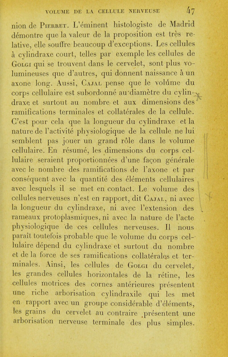 nion de Pierret. L'eminent histologiste de Madrid demontre que la valeur de la proposition est tres re- lative, elle soulTre beaucoup d'exceptions. Les cellules a cylindraxe court, telles par exemple les cellules de GoLGi qui se trouvent dans le cervelet, sont plus vo- lumineuses que d'autres, qui donnent naissance a un axone long. Aussi, Cajal pense que le volume du corps cellulaire est sul>ordonne au cliametre du cylin--^ draxe et surtout au nombre et aux dimensions des' ramifications terminales et collaterales de la cellule. G'est pour cela que la longueur du cylindraxe et la nature de I'activite physiologique de la cellule ne lui semblent pas jouer un grand role dans le volume cellulaire. En resume, les dimensions du corps cel- lulaire seraient proportionnees d'une fagon generale avec le nombre des ramifications de I'axone et par consequent avec la quantite des elements cellulaires avec lesquels il se met en contact. Le volume des cellules nerveuses n'est en rapport, dit Cajal, ni avec la longueur du cylindraxe, ni avec I'extension des rameaux protoplasmiques, ni avec la nature de Facte physiologique de ces cellules nerveuses. II nous parait toutefois probable que le volume du corps cel- lulaire depend du cylindraxe et surtout du nombre et de la force de ses ramifications collateralqs et ter- minales. Ainsi, les cellules de Golgi du cervelet, les grandes cellules horizontales de la retine, les cellules moti-ices des cornes anterieures presentent une riche arborisation cylindraxile qui les met en rapport avec un groupe considerable d'elements, ies grains du cervelet au contraire .presentent une arborisation nerveuse terminale des* plus simples.