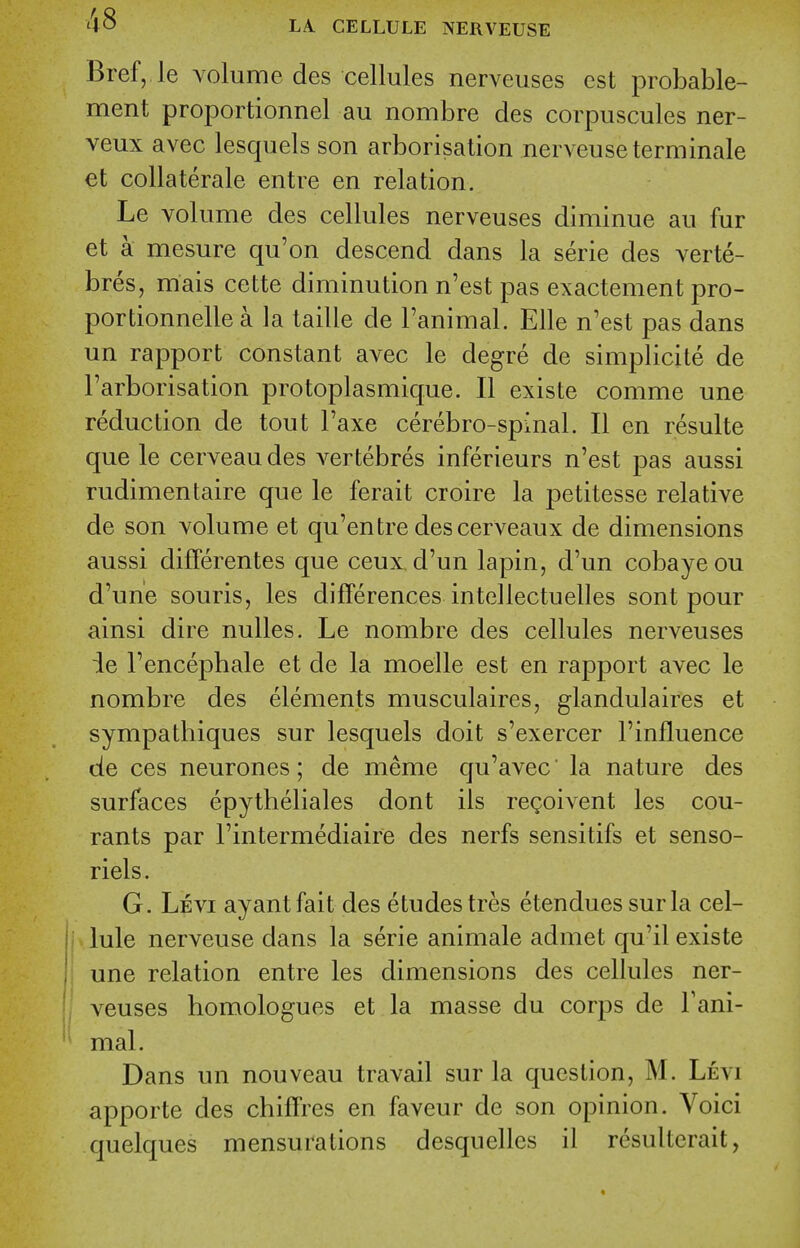 Bref, le volume des cellules nerveuses est probable- ment proportionnel au nombre des corpuscules ner- veux avec lesquels son arborisation nerveuseterminale et collaterale entre en relation. Le volume des cellules nerveuses diminue au fur et k mesure qu'on descend dans la serie des verte- bres, mais cette diminution n'est pas exactement pro- portionnelle a la taille de I'animal. Elle n'est pas dans un rapport constant avec le degre de simplicite de I'arborisation protoplasmique. II existe comme une reduction de tout Faxe cerebro-spinal. II en resulte que le cerveaudes vertebres inferieurs n'est pas aussi rudimentaire que le ferait croire la petitesse relative de son volume et qu'entre descerveaux de dimensions aussi differentes que ceux d'un lapin, d'un cobayeou d'une souris, les differences intellectuelles sont pour ainsi dire nulles. Le nombre des cellules nerveuses ie Tencephale et de la moelle est en rapport avec le nombre des elements musculaires, glandulaires et sympathiques sur lesquels doit s'exercer Finfluence de ces neurones; de meme qu'avec' la nature des surfaces epytheliales dont ils regoivent les cou- rants par I'intermediaire des nerfs sensitifs et senso- riels. G. Levi ayantfait des etudes tres etendues sur la cel- I lule nerveuse dans la serie animale admet qu'il existe j une relation entre les dimensions des cellules ner- veuses homologues et la masse du corps de Fani- mal. Dans un nouveau travail sur la question, M. Levi apporte des chifFres en faveur de son opinion. Voici quelques mensurations desquelles il resultcrait,