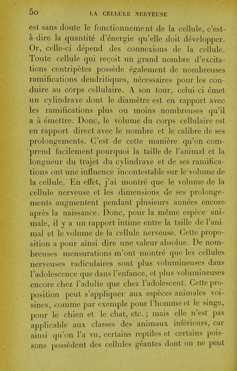 est sans doute le fonctionnement de la cellule, c'est- a--dire la quantite d'energie qu'elle doit developper. Or, celle-ci depend des connexions de la cellule. Toute cellule qui regoit un grand nombre d'excita- tions centripetes possede egalement de nombreuses ramifications dendritiques, necessaires pour les con- duire au corps cellulaire. A son tour, celui-ci emet un cylindraxe dont le diametre est en rapport avec les ramifications plus ou moins nombreuses qu'il a a emettre. Done, le volume du corps cellulaire est en rapport direct avec le nombre et le calibre de ses prolongements. G'est de cette maniere qu'on com- prend facilement pourquoi la taille de Tanimal et la longueur du trajet du cylindraxe et de ses ramifica- tions ont une influence incontestable sur le volume de la cellule. En efTet, j'ai montre que le volume de la cellule nerveuse et les dimensions de ses prolonge- ments augmentent pendant plusieurs annees encore apres la naissance. Done, pour la meme espece ani- male, il y a un rapport intime entre la taille de I'ani- mal et le volume de la cellule nerveuse. Cette propo- sition a pour ainsi dire une valeur absolue. De nom- breuses mensurations m'ont montre que les cellules nerveuses radiculaires sont plus volumineuses dans I'adolescence que dans I'enfance, et plus volumineuses encore chez Tadulte que chez I'adolescent. Cette pro- position pent s'appliquer aux especes animales voi- sines, comme par exemple pour Thommeet le singe^ pour le chien et le chat, etc.; mais elle n'est pas applicable aux classes des animaux inlericurs, car ainsi qu'on I'a vu, certains reptiles et certains pois- sons possedent des cellules geantes dont on nc peut