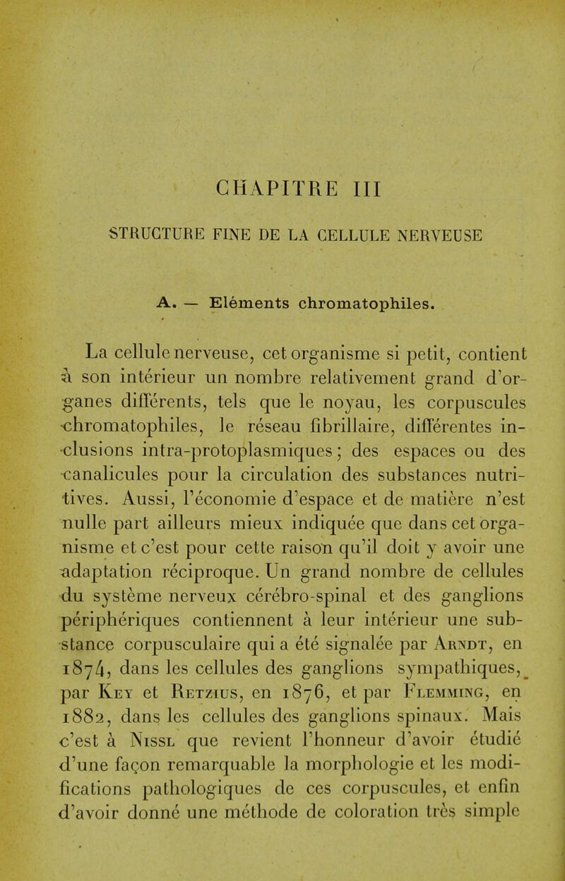 CHAPITRE III STRUCTURE FINE DE LA CELLULE NERVEUSE A. — Elements chromatophiles. La cellule nerveuse, cet organisme si petit, contient son interieur un nombre relativement grand d'or- ganes differents, tels que le noyau, les corpuscules •chromatophiles, le reseau fibrillaire, differentes in- ^clusions intra-protoplasmiques; des espaces ou des canalicules pour la circulation des substances nutri- tives. Aussi, I'economie d'espace et de matiere n'est nulle part ailleurs mieux indiquee que dans cet orga- nisme et c'est pour cette raison qii'il doit y avoir une ■adaptation reciproque. Un grand nombre de cellules du systeme nerveux cerebro-spinal et des ganglions peripheriques contiennent a leur interieur une sub- stance corpusculaire qui a ete signalee par Arxdt, en 187/i, dans les cellules des ganglions sympathiques,^ par Key et Retzius, en 1876, et par Flemming, en 1882, dans les cellules des ganghons spinaux. Mais c'est a NissL que revient I'honneur d'avoir etudie d'une fagon remarquable la morphologic et les modi- fications pathologiques de ces corpuscules, et enfin d'avoir donnc une methode de coloration tres simple