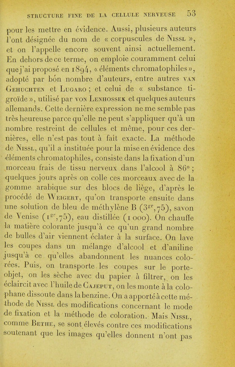 pour les mettre en evidence. Aussi, plusieurs auteurs I'ont designee du nom de « corpuscule.s de Nissl », et on I'appelle encore souvent ainsi actuellement. En dehors dece terme, on emploie couramment celui quej'ai propose en 189/i, a elements chromatophiles)), adopte par bon nombre d'auteurs, entre autres van Gehuchten et LuGARO ; et celui de « substance ti- groide », utilise par von Lenhossek et quelques auteurs iillemands. Gette derniere expression ne me semble pas tresheureuse parce qu'elle nepeut s'appliquer qu'a un nombre restreint de cellules et meme, pour ces der- nieres, elle n'est pas tout a fait exacte. La methode de Nissl, qu'il a institute pour la mise en evidence des elements chromatophiles^ consiste dans la fixation d'un morceau frais de tissu nerveux dans I'alcool a 86° ; quelques jours apres on colle ces morceaux avec de la gomme arabique sur des blocs de liege, d'apres le precede de Weigert, qu'on transporte ensuite dans une solution de bleu de methylene B (3^'',76), savon de Venise (i%75), eau distillee (1000). On chaufTe la matiere colorante jusqu'a ce qu'un grand nombre de bulles d'air viennent eclater a la surface. On lave les coupes dans un melange d'alcool et d'aniline jusqu'a ce qu'elles abandonnent les nuances colo- rees. Puis, on transporte les coupes sur le porte- objet, on les seche avec du papier a fdtrer,^ on les eclaircit avec I'huiledeGAjEPUT, onlesmonte a la colo- phane dissoute dans la benzine. On aapporteacette me- thode de Nissl des modifications concernant le mode de fixation et la methode de coloration. Mais Nissl, comme Bethe, se sont.eleves conire ces modifications soutenant que les images qu'elles donnent n'ont pas