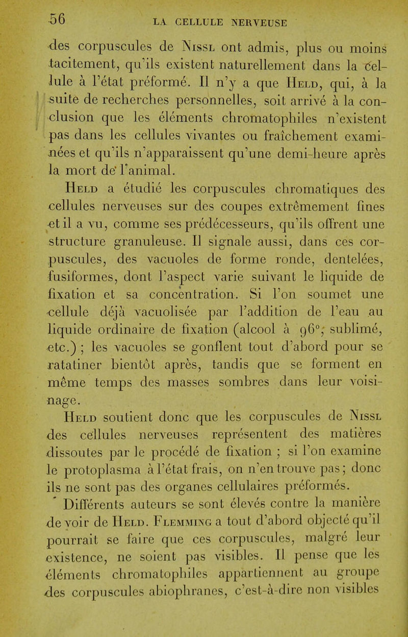 des corpuscules de Nissl ont admis, plus ou moins -tacitement, qu'ils existent naturellement dans la t5el- lule a Tetat preforme. II n'y a que Held, qui, a la suite de recherches personnelles, soit arrive a la con- clusion que les elements chromatopliiles n'existent pas dans les cellules vivantes ou fraichenient exami- nees et qu'ils n'apparaissent qu'une demi-heure apres la mort de' Fanimal. Held a etudie les corpuscules chromatiques des cellules nerveuses sur des coupes extremement fines ^til a vu, comme ses predecesseurs, qu'ils offrent une structure granuleuse. U signale aussi, dans ces cor- puscules, des vacuoles de forme ronde, dentelees, fusiformes, dont I'aspect varie suivant le liquide de fixation et sa concentration. Si Ton soiimet une -cellule deja vacuolisee par Faddition de I'eau ,au liquide ordinaire de fixation (alcool a 96°; sublime, etc.) ; les vacuoles se gonflent tout d'abord pour se ratatiner bientot apres, tandis que se forment en meme temps des masses sombres dans leur voisi- nage. Held soutient done que les corpuscules de Nissl des cellules nerveuses representent des matieres dissoutes par ]e precede de fixation ; si Ton examine le protoplasma al'etat frais, on n'entrouve pas; done ils ne sont pas des organes cellulaires preformes. ' DifTerents auteurs se sont eleves centre la maniere devoir de Held. FLEMMOoa tout d'abord objcclequ'il pourrait se faire que ces corpuscules, malgre leur existence, ne soient pas visibles. II pense que les elements chromatopliiles apparticnncnt au groupe des corpuscules abiophranes, c'est-a-dire non visibles