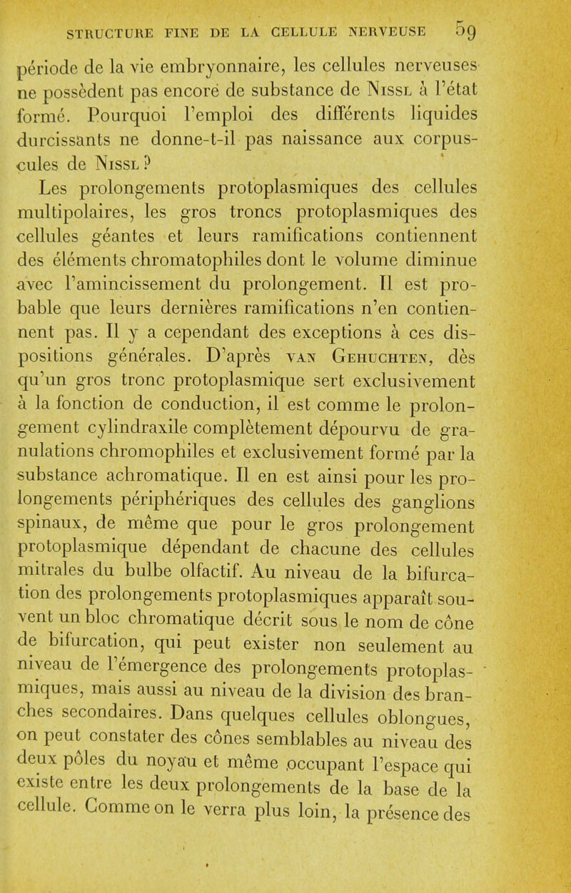 periode de la vie embryonnaire, les cellules nerveuses ne possedent pas encore de substance de Nissl a I'etat forme. Pourquoi I'emploi des differents liquides durcissants ne donne-t-il pas naissance aux corpus- cules de Nissl ? Les prolongements protoplasmiques des cellules multipolaires, les gros troncs protoplasmiques des cellules geantes et leurs ramifications contiennent des elements chromatophiles dont le volume diminue avec Famincissement du prolongement. II est pro- bable que leurs dernieres ramifications n'en contien- nent pas. II y a cependant des exceptions a ces dis- positions generales. D'apres van Gehuchten, des qu'un gros tronc protoplasmique sert exclusivement a la fonction de conduction, il est comme le prolon- gement cylindraxile completement depourvu de gra- nulations chromophiles et exclusivement forme par la substance achromatique. II en est ainsi pour les pro- longements peripheriques des cellules des ganglions spinaux, de meme que pour le gros prolongement protoplasmique dependant de chacune des cellules mitrales du bulbe olfactif. Au niveau de la bifurca- tion des prolongements protoplasmiques apparait sou- vent unbloc chromatique decrit sous le nom de cone de bifurcation, qui pent exister non seulement au niveau de Femergence des prolongements protoplas- miques, mais aussi au niveau de la division des bran- ches secondaires. Dans quelques cellules oblongues, on pent constater des cones semblables au niveau des deux p61es du noyau et m^me .occupant I'espace qui existe entre les deux prolongements de la base de la cellule. Comme on le verra plus loin, la presence des