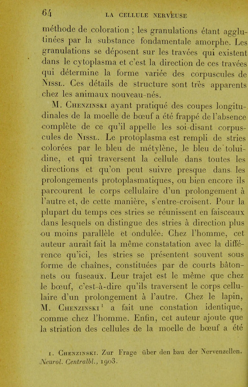 methode de coloration ; les granulations etant agglu- tinees par la substance fondamentale amorphe. Les granulations se deposent sur les travees qui existent dans le cytoplasma et c'est la direction de ces travees qui determine la forme variee des corpuscules de NissL. Ces details de structure sont tres apparents chez les animaux nouveau-nes. M. GiiENzmsKi ayant pratique des coupes longitu- dinales de la moelle de boeuf a ete frappe de I'absence -complete de ce qu'il appelle les soi-disant corpus- cules de NissL. Le protoplasma est rempli de stries €olorees par le bleu de metylene, le bleu de'tolui- dine, et qui traversent la cellule dans toutes les directions et qu'on pent suivre presque dans les prolongements protoplasmatiques, ou bien encore ils parcourent le corps cellulaire d'un prolongement a Tautre et, de cette maniere, s'entre-croisent. Pour la plupart du temps ces stries se reunissent en faisceaux dans lesquels on distingue des stries a direction plus ou moins parallele et ondulee; Chez Fliomme, cet auteur aurait fait la meme constatation avec la diffe- rence qu'ici, les stries se presentent souvent sous forme de chaines, constituees par de courts baton- nets ou fnseaux. Leur trajet est le meme que chez le boeuf, c'est-a-dire qu'ils traversent le corps cellu- laire d'un prolongement a Fautre. Chez le lapin, M. Chenzinski^ a fait une constation identique, comme chez Fhomme. Enfm, cet auteur ajoute que la striation des cellules de la moelle de boeuf a ete I. Chenzinski. Zur Fragc iiber den bau der Nervenzellcn. Neurol. Centralbl., igoS.