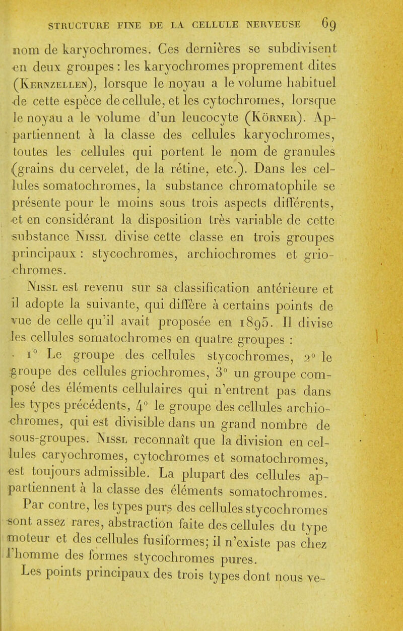 nom de karyochromes. Ges dernieres se subdivisent €11 deux groupes : les karyochromes proprement dites (Kernzellen), lorsqiie le noyau a le volume habituel ■de cette espece de cellule, et les cytochromes, lorsque Ic noyau a le volume d'un leucocyte (Korner). Ap- partiennent a la classe des cellules karyochromes, loutes les cellules qui portent le nom de granules (grains du cervelet, de la retine, etc.). Dans les cel- lules somatochromes, la substance chromatophile se presente pour le moins sous trois aspects differents, €t en considerant la disposition tres variable de cette substance Nissl divise cette classe en trois groupes principaux : stycochromes, archiochromes et grio- chromes. NissL est revenu sur sa classification anterieure et il adopte la suivante, qui differe a certains points de vue de celle qu'il avait proposee en 1896. II divise les cellules somatochromes en quatre groupes : • 1° Le groupe des cellules stycochromes, 2° le groupe des cellules griochromes, 3° un groupe com- pose des elements cellulaires qui n'entrent pas dans les types precedents, 4° le groupe des cellules archio- chromes, qui est divisible dans un grand nombre de sous-groupes. Nissl reconnait que la division en cel- lules caryochromes, cytochromes et somatochromes, -est toujours admissible. La plupart des cellules ajo- partiennent a la classe des elements somatochromes. Par centre, les types purs des cellules stycochromes •sont assez rares, abstraction faite des cellules du type ffnoteur et des cellules fusiformes; il n'existe pas chez I'homme des formes stycochromes pures. Les points principaux des trois types dont nous ve-