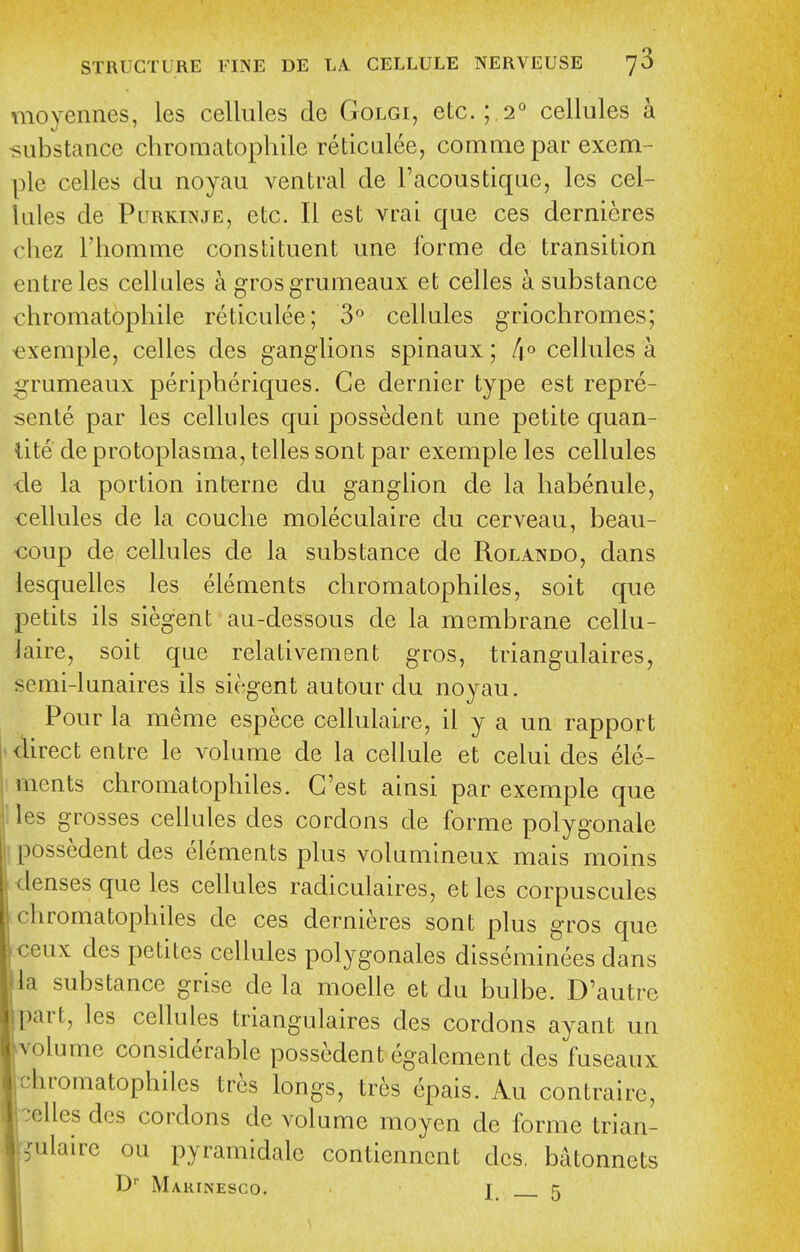 moyennes, les cellules de Golgi, etc. ; .2° cellules a •substance chromatophile reticulee, comme par exem- ple celles du noyau ventral de I'acoustique, les cel- lules de PuRKiNJE, etc. II est vrai que ces dernieres chez I'homme constituent une forme de transition entreles cellules a gros grunieaux et celles a substance chromatophile reticulee; 3 cellules griochromes; ^exemple, celles des ganglions spinaux; /^o cellules a grumeaux peripheriques. Ce dernier type est repre- sente par les cellules qui possedent une petite quan- lite de protoplasma, telles sent par exemple les cellules -de la portion interne du ganglion de la habenule, cellules de la couche moleculaire du cerveau, beau- coup de cellules de la substance de Rolando, dans lesquelles les elements chromatophiles, soit que petits ils siegent au-dessous de la membrane cellu- laire, soit que relativement gros, triangulaires, senii-lunaires ils siegent autour du noyau. Pour la meme espece cellulaire, il y a un rapport ' direct entre le volume de la cellule et celui des ele- iments chromatophiles. G'est ainsi par exemple que lies grosses cellules des cordons de forme polygonale I possedent des elements plus volumineux mais moins denses que les cellules radiculaires, etles corpuscules chromatophiles de ces dernieres sont plus gros que ceux des petites cellules polygonales disseminees dans la substance grise de la moelle et du bulbe. D'autrc part, les cellules triangulaires des cordons ayant un volume considerable possedent egalement des fuseaux chromatophiles tres longs, tres epais. Au contraire, celles des cordons de volume moyen de forme trian- ?ulaire ou pyramidalc contiennent des, bdtonnets D Makinesco. I_ 5