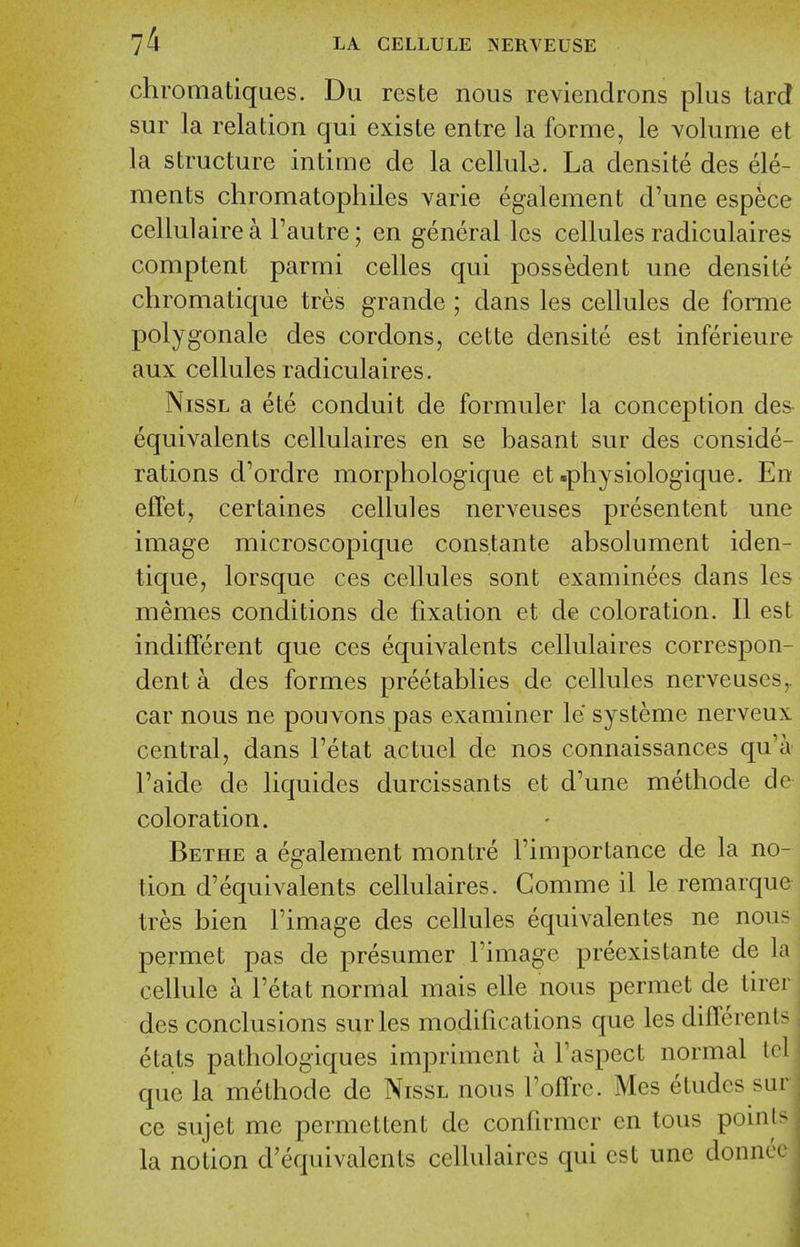 chromatiques. Du reste nous reviendrons plus tard sur la relation qui existe entre la forme, le volume et la structure intime de la cellule. La densite des ele- ments chromatophiles varie egalement d'une espece cellulaire a I'autre; en general Ics cellules radiculaires comptent parmi celles qui possedent une densite chromatique tres grande ; dans les cellules de forme polygonale des cordons, cette densite est inferieure aux cellules radiculaires. NissL a ete conduit de formuler la conception des- equivalents cellulaires en se basant sur des conside- rations d'ordre morphologique et .physiologique. En eflfet, certaines cellules nerveuses presentent une image microscopique constante absolument iden- tique, lorsque ces cellules sont examinees dans les memes conditions de fixation et de coloration. II est indifferent que ces equivalents cellulaires correspon- dent a des formes preetablies de cellules nerveuses,. car nous ne pouvons pas examiner le systeme nerveux central, dans I'etat actuel de nos connaissances qu'a I'aide de liquides durcissants et d'une methode de coloration. Bethe a egalement montre I'importance de la no- tion d'equivalents cellulaires. Comme il le remarque tres bien I'image des cellules equivalentes ne nou- permet pas de presumer I'image preexistante de la cellule a I'etat normal mais elle nous permet de tirei des conclusions sur les modifications que les differenls etats pathologiques impriment a I'aspect normal Icl que la methode de Nissl nous I'offrc. Mes etudes sur ce sujet me permcttent de confirmcr en tous points la notion d'equivalents cellulaires qui est une donnee