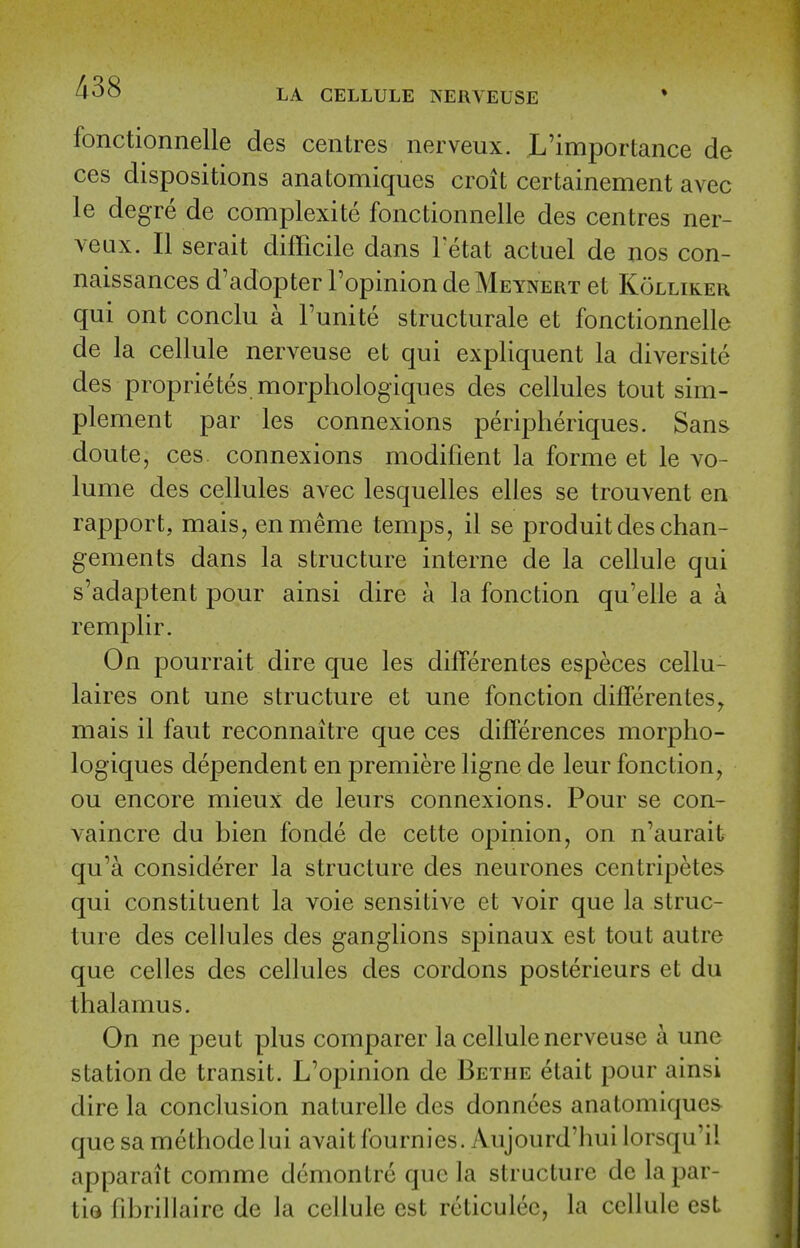 fonctionnelle des centres nerveux. JL'importance de ces dispositions anatomiques croit certainement avec le degre de complexite fonctionnelle des centres ner- veux. II serait difficile dans Fetat actuel de nos con- naissances d'adopter Popinion de Meynert et Kolliker qui ont conclu a Funite structurale et fonctionnelle de la cellule nerveuse et qui expliquent la diversite des proprietes morphologiques des cellules tout siin- plement par les connexions periplieriques. Sans doute, ces connexions modifient la forme et le vo- lume des cellules avec lesquelles elles se trouvent en rapport, mais, enmeme temps, il se produitdeschan- gements dans la structure interne de la cellule qui s'adaptent pour ainsi dire a la fonction qu'elle a a remplir. On pourrait dire que les differentes especes cellu- laires ont une structure et une fonction differentes^ mais il faut reconnaitre que ces differences morpho- logiques dependent en premiere ligne de leur fonction, ou encore mieux de leurs connexions. Pour se con- vaincre du bien fonde de cette opinion, on n'aurait qu'a considerer la structure des neurones centripetes qui constituent la voie sensitive et voir que la struc- ture des cellules des ganglions spinaux est tout autre que celles des cellules des cordons posterieurs et du thalamus. On ne pent plus comparer la cellule nerveuse a une station de transit. L'opinion de Bethe etait pour ainsi dire la conclusion naturelle des donnces anatomiques- que sa methodclui avait fournies. Aujourd'hui lorsqu'il apparait comme dcmontrc que la structure de lapar- tiQ librillairc de la cellule est rcticulec, la cclhile est