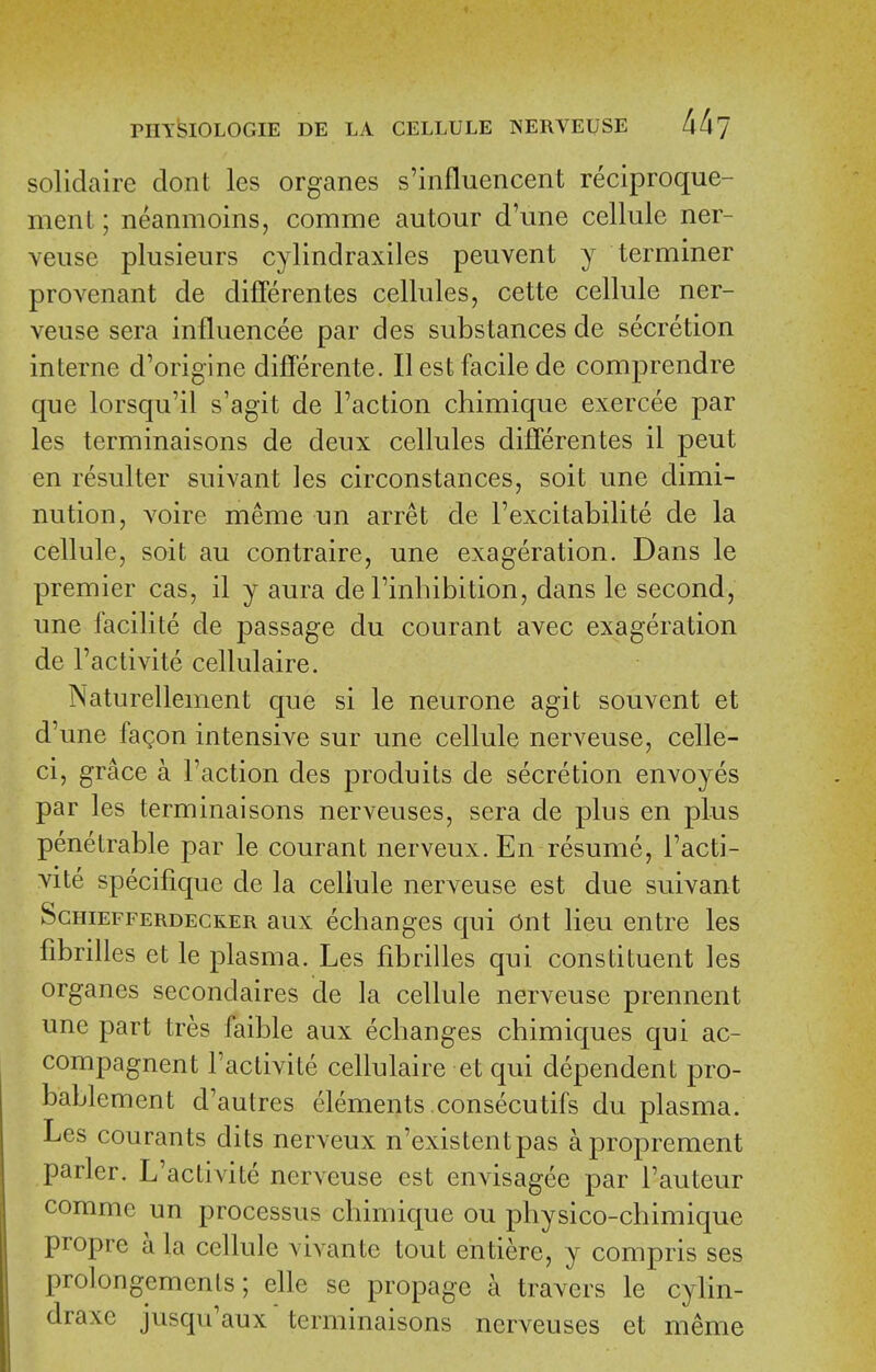 solidaire clont les organes s'influencent reciproque- ment; neanmoins, comme autour d'une cellule ner- veuse plusieurs cylindraxiles peuvent y terminer provenant de differentes cellules, cette cellule ner- veuse sera influencee par des substances de secretion interne d'origine differente. II est facile de comprendre que lorsqu'il s'agit de Taction chimique exercee par les terminaisons de deux cellules differentes il peut en resulter suivant les circonstances, soit une dimi- nution, voire meme un arret de I'excitabilite de la cellule, soit au contraire, une exageration. Dans le premier cas, il y aura de Tinhibition, dans le second, une facilite de passage du courant avec exageration de I'activite cellulaire. Naturellement que si le neurone agit souvent et d'une fagon intensive sur une cellule nerveuse, celle- ci, grace a Faction des produits de secretion envoyes par les terminaisons nerveuses, sera de plus en plus penetrable par le courant nerveux.En resume, Tacti- vite specifique de la cellule nerveuse est due suivant ScmEFFERDECKER aux ecbaugcs qui Ont lieu entre les fibrilles et le plasma. Les fibrilles qui constituent les organes secondaires de la cellule nerveuse prennent une part tres faible aux echanges chimiques qui ac- compagnent Tactivite cellulaire et qui dependent pro- bablement d'autres elements.consecutifs du plasma. Les courants dits nerveux n'existentpas aproprement parler. L'activite nerveuse est envisagee par I'auteur comme un processus chimique ou physico-chimique propre a la cellule vivante tout entiere, y compris ses prolongements; elle se propage a travers le cylin- draxe jusqu'aux terminaisons nerveuses et meme