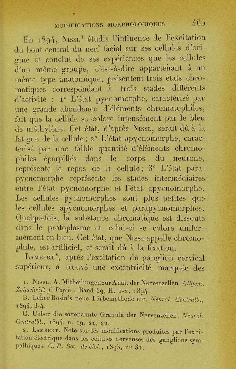 En 189/i, NissL* etudia I'mfluence de rexcitation dii bout, central du nerf facial sur ses cellules d'ori- gine et conclut de ses experiences que les cellules d'un meme groupe, c'est-a-dire appartenant a un meme type anatomique, presentent trois etats cliro- matiques correspondant a trois stades diflferents d'activite : 1° L'etat pycnomorphe, caracterise par une grande abondance d'elements chromatopbiles, fait que la cellule se colore intensement par le bleu de methylene. Get etat, d'apres Ntssl, serait du a la fatigue cle la cellule; 2° L'etat apycnomorphe, carac- terise par Line faible quantite d'elements chromo- philes eparpilles dans le corps du neurone, represente le repos de la cellule; 3° L'etat para- pycnomorphe represente les stades intermediaires -entre l'etat pycnomorphe et l'etat apycnomorphe. Les cellules pycnomorphes sont plus petites que ies cellules apycnomorphes et parapycnomorphes. Quelquefois, la substance chromatique est dissovite dans le protoplasme et celui-ci se colore unifor- mement en bleu. Get etat, que Nissl appelle chromo- phile, est artificiel, et serait du a la fixation. Lambert, apres I'excitation du ganglion cervical superieur, a trouve une excentricite marquee des 1. Nissl. A. Mitheilungenzur Anat. der Nervenzellen. A//gem. Zcitschrift /. Psych., Band 69, H. 1-2, 189/4. B. Ueber Rosin's neue Farbemethode etc. Neurol. Centralb., 1894,3-4. G. Ueber die sogenannte Granula der Nervenzellen. Neurol. €entralbl., 189/I, n. 19, 21, 22. 2. Lambert. Note sur les modifications produites par Tex ci- tation electrique dans les cellules nerveuses des ganglions sym- i)athiques. C.R. Soc. debioL, iSgS, no 3i.