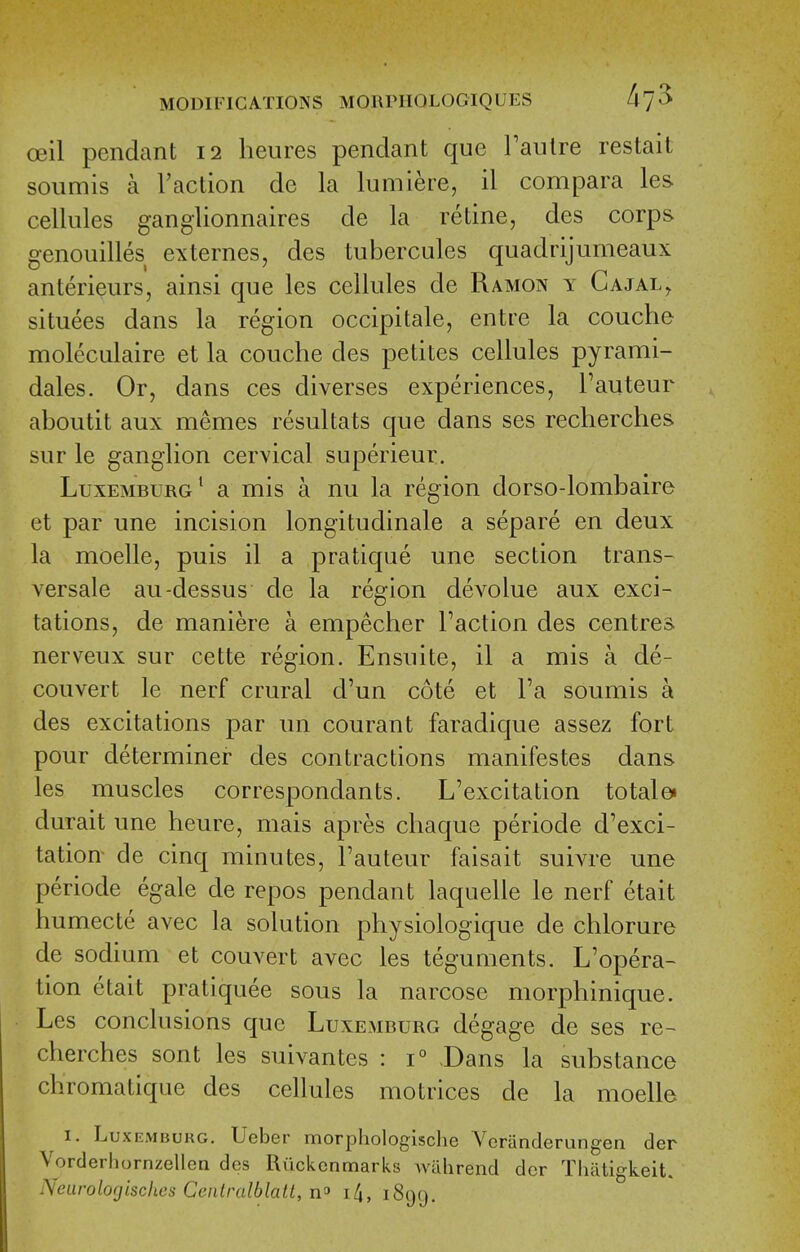 oeil pendant 12 heures pendant que Taulre restait soiimis a Taction de la lumiere, il compara les cellules ganglionnaires de la retine, des corps genouilles externes, des tubercules quadrijumeaux anterieurs, ainsi que les cellules de Ramon y Cajal^ situees dans la region occipitale, entre la couche moleculaire et la couche des petites cellules pyrami- dales. Or, dans ces diverses experiences, Tauteur aboutit aux memes resultats que dans ses reclierches sur le ganglion cervical superieur. Luxemburg^ a mis a nu la region dorso-lombaire et par une incision longitudinale a separe en deux la moelle, puis il a pratique une section trans- versale au-dessus de la region devolue aux exci- tations, de maniere a empecher Faction des centres nerveux sur cette region. Ensuite, il a mis a de- couvert le nerf crural d'un cote et Fa soumis a des excitations par un courant faradique assez fort pour determiner des contractions manifestes dans les muscles correspondants. L'excitation total e» durait une heure, mais apres chaque periode d'exci- tation de cinq minutes, Fauteur faisait suivre une periode egale de repos pendant laquelle le nerf etait humecte avec la solution physiologique de chlorure de sodium et convert avec les teguments. L'opera- tion etait pratiquee sous la narcose morphinique. Les conclusions que Luxemburg degage de ses re- cherches sont les suivantes : 1° .Dans la substance chromatique des cellules motrices de la moelle I. Luxemburg. Ueber morphologisclie Vcranderungen der Vorderhornzellen des Riickcnmarks Avuhrend dcr Thatigkeit. Neurolofjischcs Ceiilralblatt, ill, 1899.