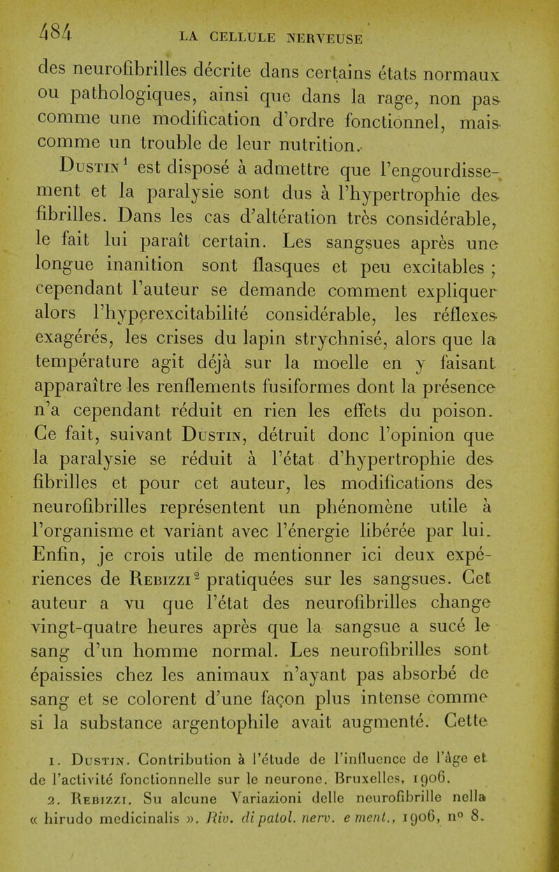 des neurofibrilles decrite dans certains etats normaux ou pathologiques, ainsi que dans la rage, non pas comme une modification d'ordre fonctionnel, mais- comme un trouble de leur nutrition. DusTiN* est dispose a admettre que I'engourdisse- ment et la paralysie sont dus a I'hypertrophie des fibrilles. Dans les cas d'alteration Ires considerable, le fait lui parait certain. Les sangsues apres une longue inanition sont flasques et peu excitables ; cependant I'auteur se demande comment expliquer alors Fhyp^rexcitabilite considerable, les reflexes exageres, les crises du lapin strychnise, alors que la temperature agit deja sur la moelle en y faisant apparaitre les renflements fusiformes dont la presence n'a cependant reduit en rien les effets du poison. Ge fait, suivant Dustin, detruit done I'opinion que la paralysie se reduit a I'etat d'hypertrophie des fibrilles et pour cet auteur, les modifications des neurofibrilles representent un phenomene utile a I'organisme et variant avec I'energie liberee par lui. Enfin, je crois utile de mentionner ici deux expe- riences de Rebizzi^ pratiquees sur les sangsues. Gel auteur a vu que I'etat des neurofibrilles change yingt-quatre heures apres que la sangsue a suce le sang d'un homme normal. Les neurofibrilles sont epaissies chez les animaux n'ayant pas absorbe de sang et se colorent d'une fagon plus intense comme si la substance argentophile avait augmente. Cette 1. Dustin. Contribution h I'etude de I'influcnce de i'dge et de ractlvite fonctionnelle sur le neurone. Bruxellcs, 1906. 2. Rebizzi. Su alcune Variazioni dcllc neurofibrille nella « hirudo mcdicinalis ». Riv. dipatol. nerv. emeiit., lyoG, n^ 8.