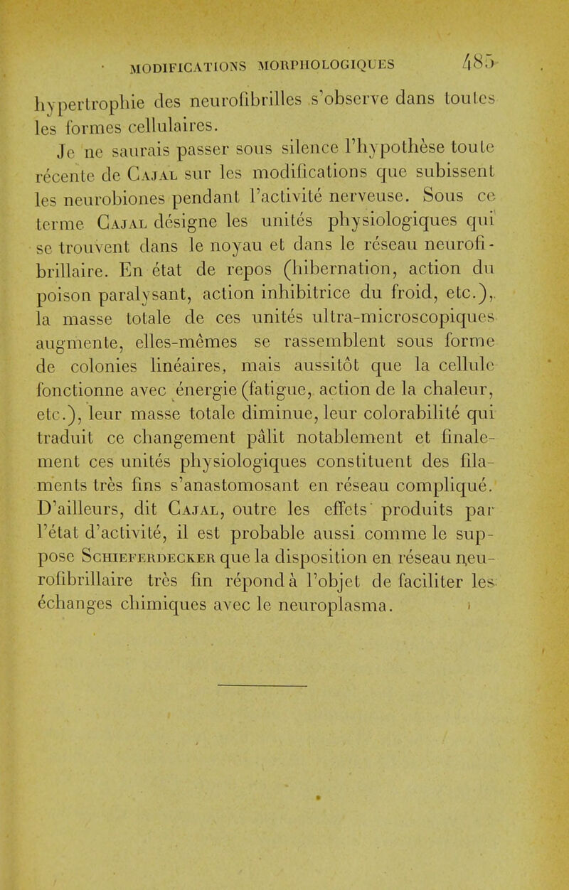 hypertropllie des neurofibrilles s'observe dans toulcs les formes cellalaires. Je ne saurais passer sous silence I'hypothese touLc recente de Cajal sur les modifications que subissent les neurobiones pendant I'activite nerveuse. Sous co tcrme Cajal clesigne les unites physiologiques qui' se trouvent dans le noyau et dans le reseau neurofi- brillaire. En etat de repos (hibernation, action du poison paralysant, action inhibitrice du froid, etc.),. la masse totale cle ces unites ultra-microscopiques augmente, elles-memes se rassemblent sous forme de colonies lineaires, mais aussitot que la cellule fonctionne avec energie (fatigue, action de la chaleur, etc.), leur masse totale diminue, leur colorabilite qui traduit ce changement palit notablement et finale- ment ces unites physiologiques constituent des fila- ments tres fins s'anastomosant en reseau complique. D'ailleurs, dit Cajal, outre les effets produits par I'etat d'activite, il est probable aussi comme le sup- pose ScHiEFERDECKER que la clispositiou en reseau n,eu- rofibrillaire tres fin reponda Tobjet de faciliter les echanges chimic[ues avec le neuroplasma. »