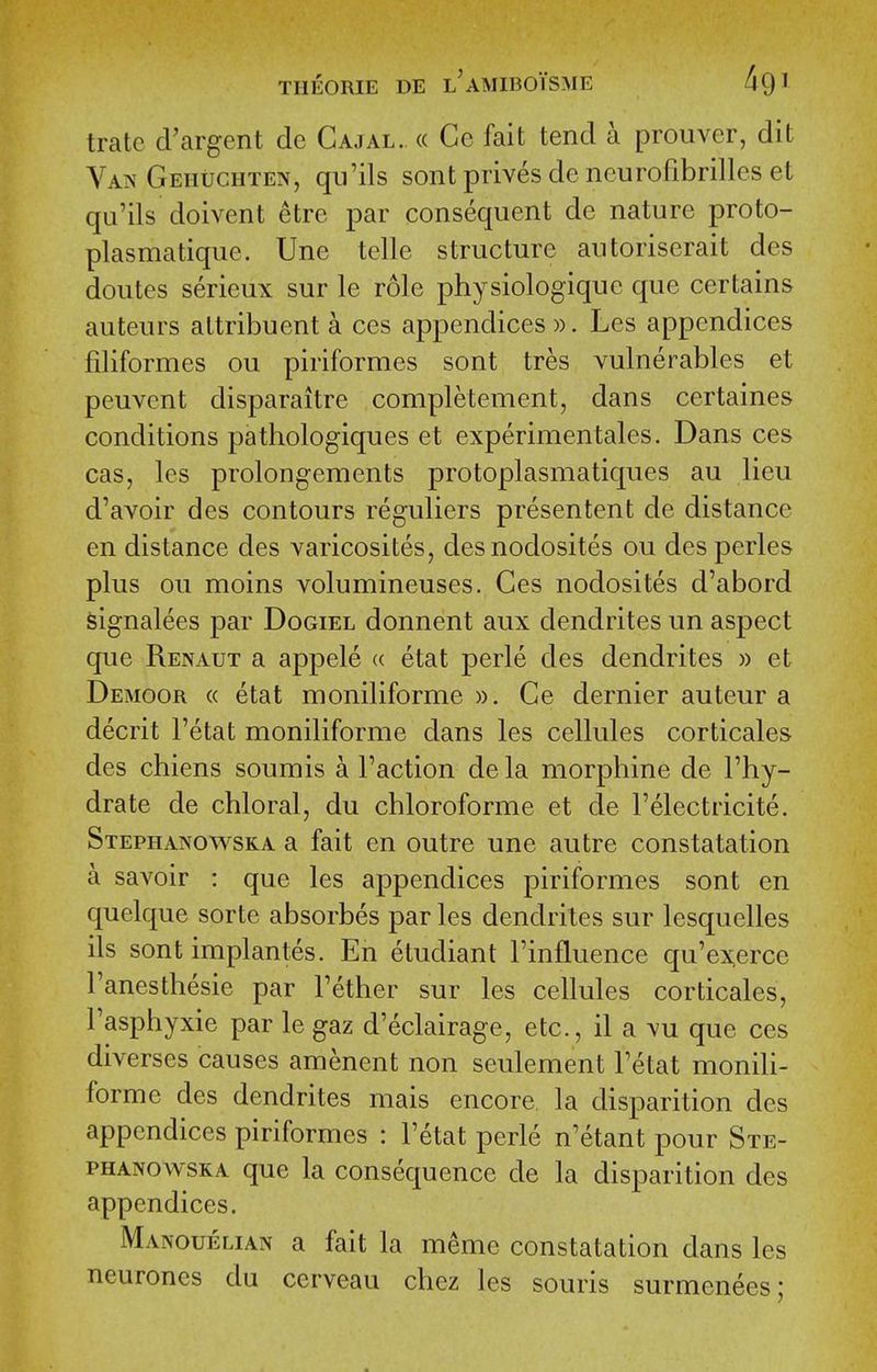 tratc cVargent de Cajal. « Cc fait tend a prouver, dit Va?« Geiiuchten, qn'ils sont prives de ncurofibrilles et qu'ils doivent etre par consequent de nature proto- plasmatique. Une telle structure autoriserait des doutes serieux sur le role physiologiquc que certains auteurs attribuent a ces appendices ». Les appendices filiformes ou piriformes sont tres vulnerables et peuvent disparaitre completement, dans certaines conditions pathologiques et experimentales. Dans ces cas, les prolongements protoplasmatiques au lieu d'avoir des contours reguliers presentent de distance en distance des varicosites, desnodosites ou des perles plus ou moins volumineuses. Ces nodosites d'abord Signalees par Dogiel donnent aux dendrites un aspect que Renaut a appele « etat perle des dendrites » et Demoor (( etat moniliforme ». Ge dernier auteur a decrit I'etat moniliforme dans les cellules corticales des chiens soumis a Faction dela morphine de I'hy- drate de chloral, du chloroforme et de I'electricite. Stephanowska a fait en outre une autre constatation a savoir : que les appendices piriformes sont en quelque sorte absorbes par les dendrites sur lesquelles ils sont implantes. En etudiant I'influence qu'ex,erce Fanesthesie par Fether sur les cellules corticales, Fasphyxie par le gaz d'eclairage, etc., il a mu que ces diverses causes amenent non seulement Fetat moniU- forme des dendrites mais encore la disparition des appendices piriformes : Fetat perle n'etant pour Ste- phanowska que la consequence de la disparition des appendices. Manouelian a fait la meme constatation dans les neurones du cerveau chez les souris surmenees;
