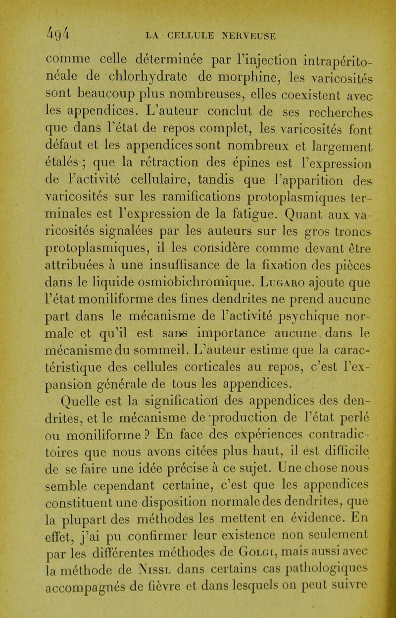 comme celle determinee par rinjection intraperito- neale de chlorliydrate de morphine, les varicosites sont beaucoup plus nombreuses, elles coexistent avec les appendices. L'auteur conclut de ses recherches que dans Tetat de repos complet, les varicosites font defaut et les appendices sont nombreux et largement etales ; que la retraction des epines est Fexpression de Factivite cellulaire, tandis que I'apparition des varicosites sur les ramifications protoplasmiques ter- minals est Fexpression de la fatigue. Quant aux va- ricosites signalees par les auteurs sur les gros troncs protoplasmiques, il les considere comme devant etre attribuees a une insuffisance de la fixation des pieces dans le liquide osmiobichromique. Lugaro ajoute que Fetat moniliforme des fmes dendrites ne prend aucune part dans le mecanisme de Factivite psychique nor- male et qu'il est sans importance aucune dans le mecanisme du sommeil. L'auteur estime que la carac- teristique des cellules corticales au repos, c'est Fex- pansion generale de tous les appendices. Quelle est la significatiorl des appendices des den- drites, et le mecanisme de'production de Fetat perle ou moniliforme ? En face des experiences contradic- toires que nous avons citees plus haut, il est difficile de se faire une idee precise a ce sujet. Une chose nous semble cependant certaine, c'est que les appendices constituent une disposition normaledes dendrites, que la plupart des methodes les mettent en evidence. En effet, j'ai pu confirmer leur existence non seulcmcnt par les differentes method.es de Golgi, mais aussi avec la methode de Nissl dans certains cas pathologiqucs accompagncs dc ficvre ct dans lesquels on pent suivre
