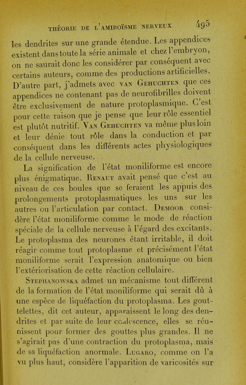les dendrites surune grande etendue. Les appendices existent danstoute la serie animale et chezTembryon, on ne saurait done les considerer par consequent avec certains auteurs, comme des productions artificielles. D'autre part, j'admets avec van Gehuchten que ces appendices ne contenant pas de neurofibrilles doivent ^tre exclusivement de nature protoplasniique. G'est pour cette raison que je pense que leurrole essentiel est plutot nutritif. Van Gehuchten va memeplusloin et leur denie tout role dans la conduction et par consequent dans les differents actes physiologiques de la cellule nerveuse. La signification de Tetat moniliforme est encore plus enigmatique. Renaut avait pense que c'est au niveau de ces boules que se feraient les appuis des prolongements protoplasmatiques les uns sur les autres ou Tarticulation par contact. Demoor consi- dere i'etat moniliforme comme le mode de reaction speciale de la cellule nerveuse a Fegard des excitants. Le protoplasma des neurones etant irritable, il doit reagir comme tout protoplasme et precisement I'etat moniliforme serait I'expression anatomique ou bien Texteriorisation de cette reaction cellulaire. Stephanowska admet un mecanisme tout different de la formation de Fetat moniliforme qui serait du a une espece de liquefaction du protoplasma. Les gout- telettes, dit cet auteur, apparaissent lelong des den- drites et par suite de leur ccaloscence, elles se reu- nissent pour former des gouttes plus grandes. II ne s'agirait pas d'une contraction du protoplasma, mais de sa liquefaction anormale. Lugaro, comme on Fa vu plus haut, considere Fapparition de varicosites sur