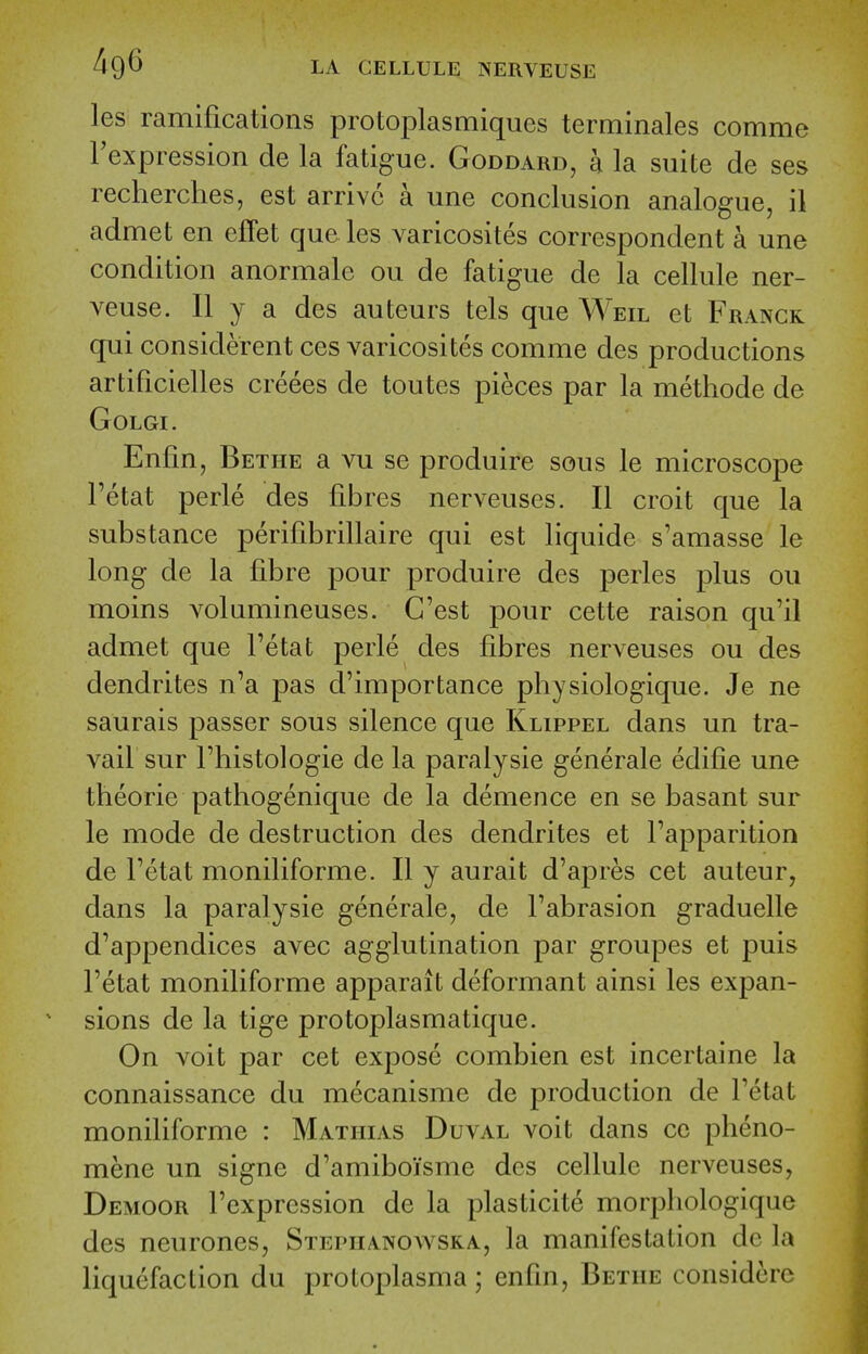 les ramifications protoplasmiques terminales comme Texpression de la fatigue. Goddard, a la suite de ses recherclies, est arrive a une conclusion analogue, il admet en effet que les varicosites correspondent a une condition anormale ou de fatigue de la cellule ner- veuse. II y a des auteurs tels que Weil et Franck qui considerent ces varicosites comme des productions artificielles creees de toutes pieces par la methode de GOLGI. Enfin, Bethe a vu se produire sous le microscope Tetat perle des fibres nerveuses. II croit que la substance perifibrillaire qui est liquide s'amasse le long de la fibre pour produire des perles plus ou moins volumineuses. C'est pour cette raison qu'il admet que Fetat perle des fibres nerveuses ou des dendrites n'a pas d'importance physiologique. Je ne saurais passer sous silence que Klippel dans un tra- vail sur riiistologie de la paralysie generate edifie une theorie pathogenique de la demence en se basant sur le mode de destruction des dendrites et Tapparition de Fetat moniliforme. II y aurait d'apres cet auteur, dans la paralysie generale, de Fabrasion graduelle d'appendices avec agglutination par groupes et puis Fetat moniliforme apparait deformant ainsi les expan- sions de la tige protoplasmatique. On voit par cet expose combien est incertaine la connaissance du mecanisme de production de Fetat moniliforme : MAxmAs Duval voit dans cc pheno- mene un signe d'amiboisme des cellule nerveuses, Demoor Fexpression de la plasticite morpliologique des neurones, Stephanoavska, la manifestation dc la liquefaction du protoplasma; enfm, Betiie considcrc