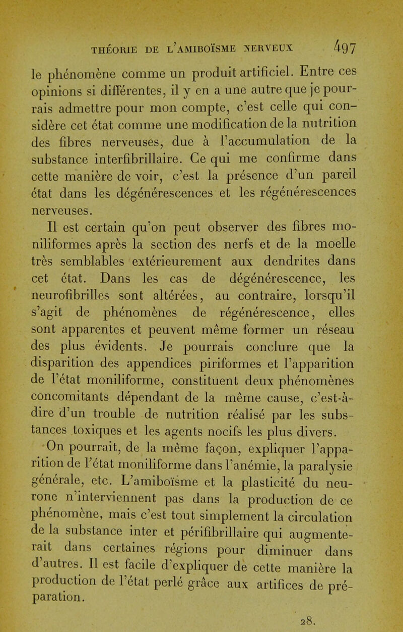 le phenomene comme un produit artificiel. Entre ces opinions si differentes, il y en aune autre que je pour- rais admettre pour mon compte, c'est celle qui con- sidere cet etat comme une modification de la nutrition des fibres nerveuses, due a ^accumulation de la substance interfibrillaire. Ge qui me confirme dans cette maniere de voir, c'est la presence d'un pareil etat dans les degenerescences et les regenerescences nerveuses. II est certain qu'on pent observer des fibres mo- niliformes apres la section des nerfs et de la moelle tres semblables exterieurement aux dendrites dans cet etat. Dans les cas de degenerescence, les neurofibrilles sont alterees, au contraire, lorsqu'il s'agit de phenomenes de regenerescence, elles sont apparentes et peuvent meme former un reseau des plus evidents. Je pourrais conclure que la disparition des appendices piriformes et I'apparition de Tetat moniliforme, constituent deux phenomenes concomitants dependant de la meme cause, c'est-a- dire d'un trouble de nutrition realise par les subs- tances toxiques et les agents nocifs les plus divers. On pourrait, de la meme fagon, expliquer I'appa- rition de Tetat moniliforme dans I'anemie, la paralysie generale, etc. L'amiboisme et la plasticite du neu- rone n'interviennent pas dans la production de ce phenomene, mais c'est tout simplement la circulation de la substance inter et perifibrillaire qui augmente- rait dans certaines regions pour diminuer dans d'autres. II est facile d'expliquer de cette maniere la production de I'etat perle grace aux artifices de pre- paration. 28.