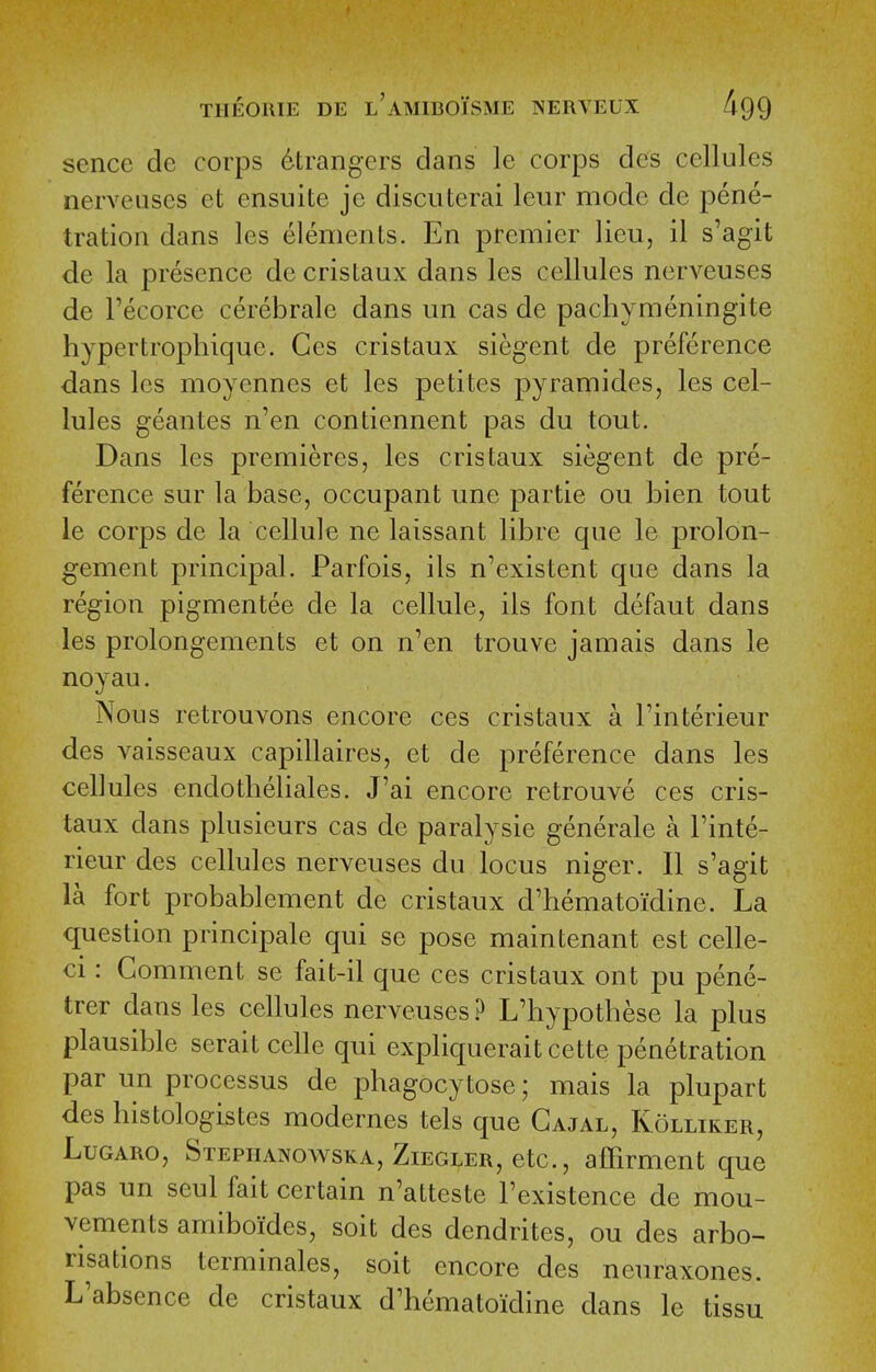 sence de corps Strangers dans le corps des cellules nerveiises et ensuite je discuterai leur mode de pene- tration dans les elements. En premier lieu, il s'agit de la presence de cristaux dans les cellules nerveuses de Tecorce cerebrale dans un cas de pachymeningite hypertrophique. Ges cristaux siegent de preference dans les moyennes et les petites pyramides, les cel- lules geantes n'en contiennent pas du tout. Dans les premieres, les cristaux siegent de pre- ference sur la base, occupant une partie ou bien tout le corps de la cellule ne laissant libre que le prolon- gement principal. Parfois, ils n'existent que dans la region pigmentee de la cellule, ils font defaut dans les prolongements et on n^en trouve jamais dans le noyau. Nous retrouvons encore ces cristaux a I'interieur des vaisseaux capillaires, et de preference dans les cellules endotlieliales. J'ai encore retrouve ces cris- taux dans plusieurs cas de paralysie generale a I'inte- rieur des cellules nerveuses du locus niger. II s'agit la fort probablement de cristaux d'hematoidine. La question principale qui se pose main tenant est celle- ci: Comment se fait-il que ces cristaux ont pu pene- trer dans les cellules nerveuses ? L'hypothese la plus plausible serait celle qui expliquerait cette penetration par un processus de phagocytose; mais la plupart des histologistes modernes tels que Gajal, Kolliker, LuGARO, Stephanoavska, Ziegler, etc., afiirment que pas un seul fait certain n'atteste I'existence de mou- vements amiboiides, soit des dendrites, ou des arbo- risations terminales, soit encore des neuraxones. L'absence de cristaux d'hematoidine dans le tissu