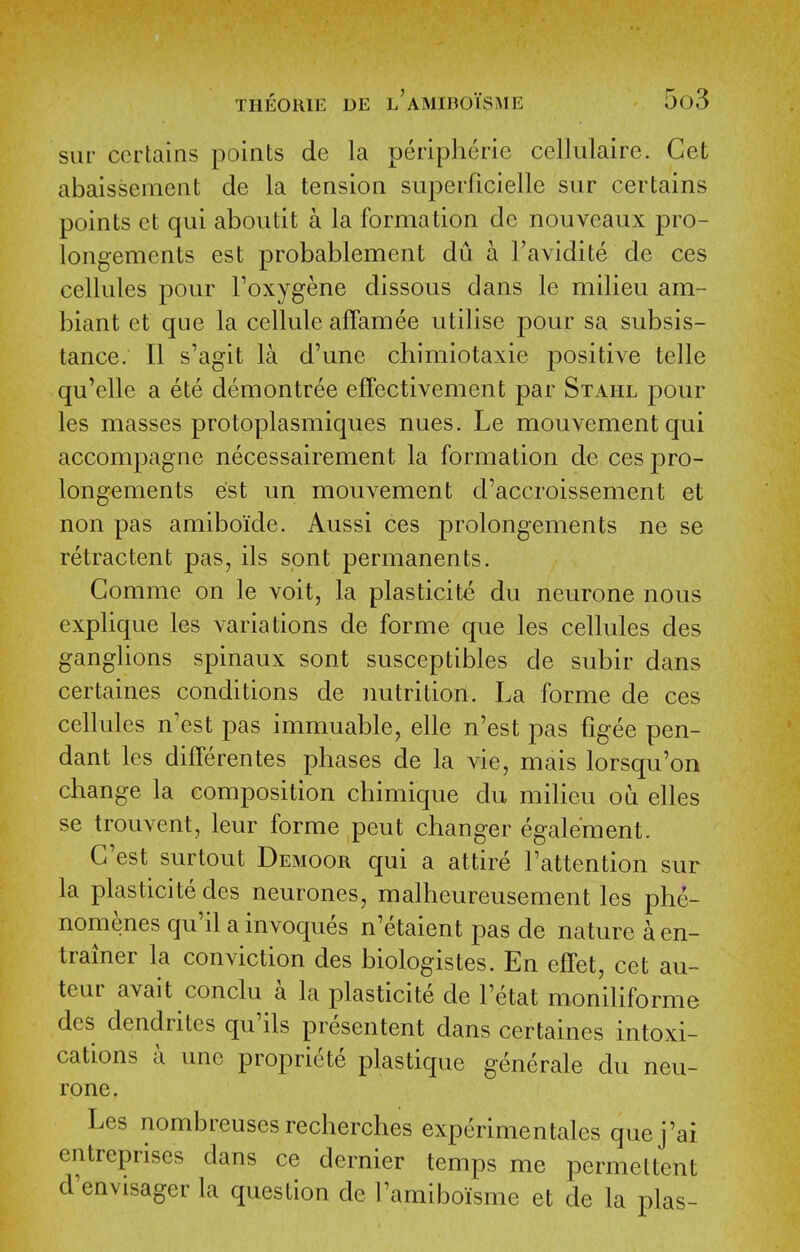 siir certains points de la peripherie cellulaire. Get abaissenient de la tension superficielle sur certains points ct qui aboutit a la formation de nouveaux pro- longements est probablement dii a I'avidite de ces cellules pour Foxygene dissous dans le milieu am- biant et que la cellule affamee utilise pour sa subsis- tance. II s'agit la d'une chimiotaxie positive telle qu'elle a ete demontree effectivement par Stahl pour les masses protoplasmiques nues. Le mouvementqui accompagne necessairement la formation de ces pro- longements est un mouvement d'accroissement et non pas amiboide. Aussi ces prolongements ne se retractent pas, ils spnt permanents. Gomme on le voit, la plasticite du neurone nous explique les A-ariations de forme que les cellules des ganglions spinaux sont susceptibles de subir dans certaines conditions de nutrition. La forme de ces cellules n'est pas immuable, elle n'est pas figee pen- dant les diflferentes phases de la vie, mais lorsqu'on change la composition chimique du milieu oa elles se trouvent, leur forme pent changer egale'ment. G'est surtout Demoor qui a attire Fattention sur la plasticite des neurones, malheureusement les phe- nomenes qu'il a invoques n'etaient pas de nature a en- trainer la conviction des biologistes. En effet, cet au- teur avait conclu a la plasticite de Fetat moniliforme des dendrites qu'ils presentent dans certaines intoxi- cations a unc propriete plastique generale du neu- rone. Les nombreusesrecherches experimentales quej'ai entreprises dans ce dernier temps me permettent d^envisager la question de Famiboisme et de la plas-