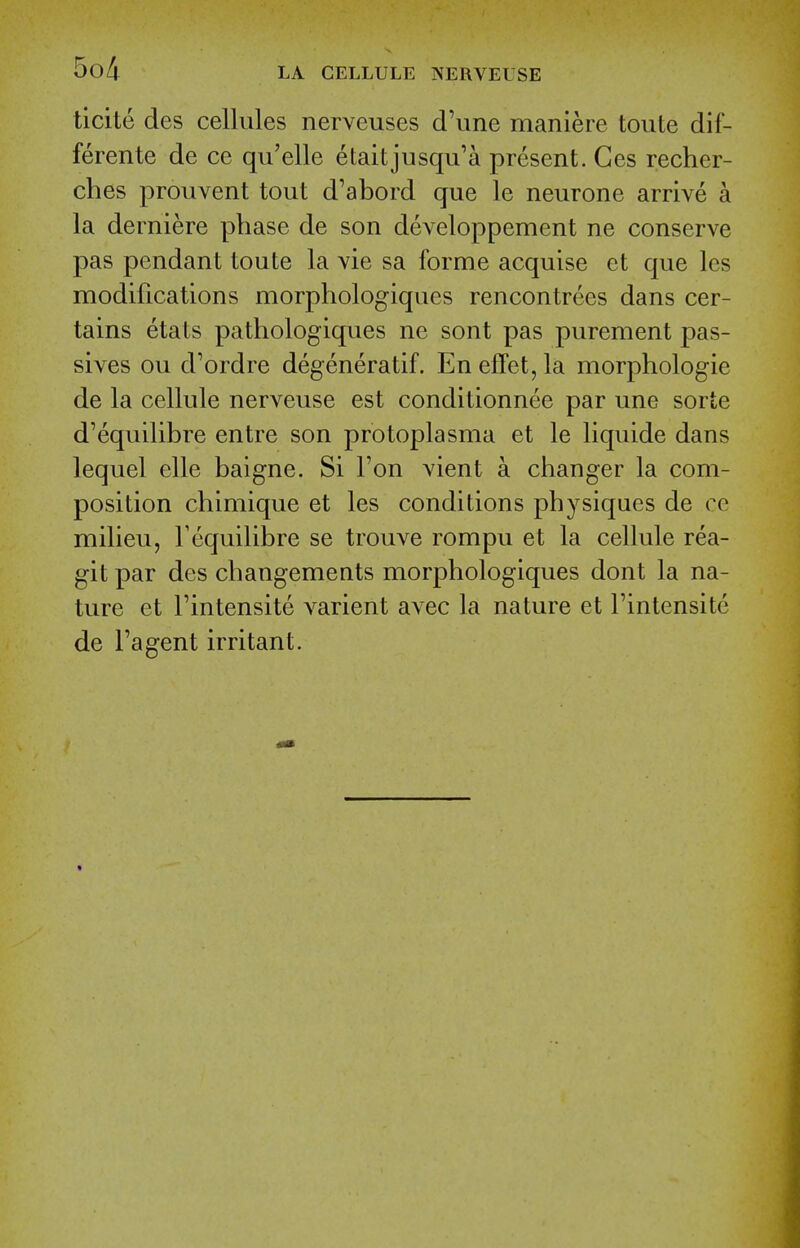 ticite des cellules nerveuses d'une maniere toute dif- ferente de ce qu'elle etaitjusqu'a present. Ges recher- ches prouvent tout d'abord que le neurone arrive a la derniere phase de son developpement ne conserve pas pendant toute la vie sa forme acquise et que les modifications morphologiques rencontrees dans cer- tains etats patliologiques ne sont pas purement pas- sives ou d'ordre degeneratif. En effet, la morphologic de la cellule nerveuse est conditionnee par une sorte d'equilibre entre son protoplasma et le liquide dans lequel elle baigne. Si Ton vient a changer la com- position chimique et les conditions physiques de ce milieu, Fequilibre se trouve rompu et la cellule rea- git par des changements morphologiques dont la na- ture et I'intensite varient avec la nature et Fintensite de Fa gent irritant.