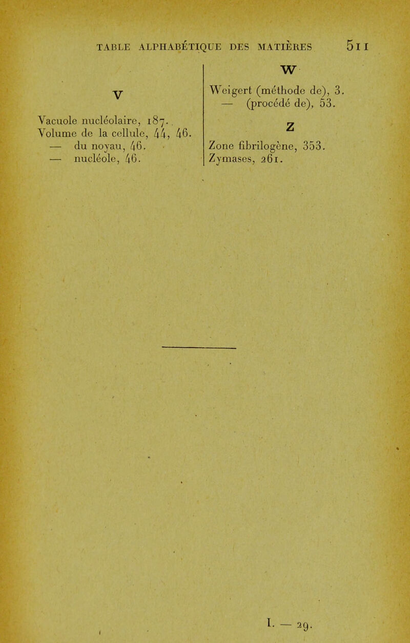 V Vacuole nucleolaire, 187.. Volume de la cellule, 44, 46. — du noyau, 46. — nucleole, 46. W Weigert (methode de), 3. — (proccde de), 53. Zone fibrilogene, 353. Zymases, 261.