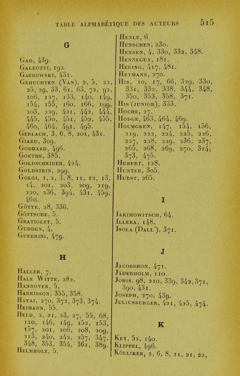 Gad, 439. Galeotti, 192. Garbowski, 431. Gehuchten (Van), 2, 5, 22, 25, 29, 33, 61, 63, 72, 92, 106, 127, i33, i4o, 1^9, i5/i, i55, 160, 166, 199, 2o3, 229, 421, 442, 444, 445, 45o, 45i, 452, 455, 46o, 464, 49J, 495. Gerlach, 3, 6, 8, 201, 43i. GlARD, 309. GODDABD, 496. Goethe, 385. GoLDSCHEIDER, 424. Goldstein, 299. GoLGi, 1,2, 3,8, II, 12, i3, i4, 201, 2o3, 209, 219, 220, 236, 394, 43i, 459, 46o. GOTTE, 28, 336. GoTTSCHE, 5. Gratiolet, 5. GuDDEN, 4. GUERRINI, 479- H Haller, 7. Hale Witte, 282. Hannover, 5, Harrisson, 355, 358. Hatai, 270, 372, 373, 374. Heimann, 55. Held, 2, 21, 23, 27, 55, 68, no, i46, 149, i52, i53, 157, 201, 206, 208, 209, 2i3, 24o, 242, 257, 347, 348, 353, 354, 36i, 389. Helmholz, 5. Henle, 6. Henschen, 23o. Hensen, 4, 33o, 332, S48. Henneguy, 181. Hering, 417, 481. Hei'mans, 270. His, 10, 17, 66, 329, 33o, 33i, 332, 338, 344, 348, 35o, 353, 358, S71. His (junior), 333. Hoche, 27. Hodge, 463, 464, 469. HoLMGREjiT, 147, i54, i56, 219, 222, 224, 225, 226, 227, 228, 229, 236, 237, 265, 268, 269, 270, 3i4, 373, 475. Hubert, 128. Hunter, 3o5. Hurst, 265. Iakimowitsch, 64- Illera, 148. Isola (Dall'), 071 Jacobshon, 471. Jaderholm, 110. JORIS, 98, 210, 339, 343,371, 390,43i. Joseph, 270, 439. Juliusburger, 421, 425, 474. Key, 52, i4o. Klippel, 496. Kolliker, 2, 6, 8, II, 21, 22,