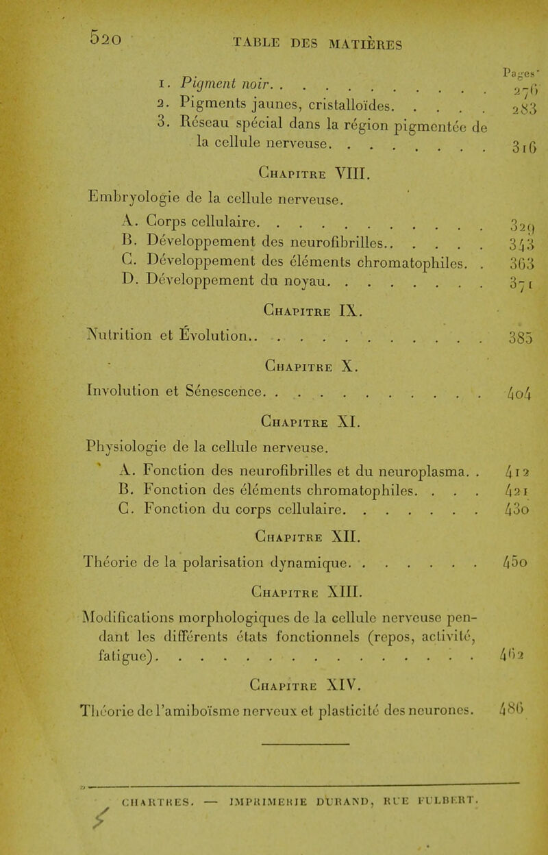 ^20 TABLE DES MATIERES 1. Figment noir ^^f- 2. Pigments jauncs, cristalloides 2^':^ 3. Roseau special dans la region pigmcntee de la cellule nerveuse 3, Chapitre VIII. Embryologie de la cellule nerveuse. A. Corps ccllulaire 32(j B. Developpement des neurofibrilles 3^3 G. Developpement des elements chromatophiles. . 303 D. Developpement du noyau 3-t Chapitre IX. ]N\ilrition et Evolution 385 Chapitre X. Involution et Senescence. . l^of^ Chapitre XI. Physiologic de la cellule nerveuse. A. Fonction des neurofibrilles et du neuroplasma. . I\i2 B. Fonction des elements chromatophiles. . . . /121 C. Fonction du corps cellulaire /i3o Chapitre XII. Theorie de la polarisation dynamique hoo Chapitre XIII. Modifications morphologiqucs de la cellule nerveuse pen- dant les differents etats fonctionnels (rcpos, aclivile, fatigue) . 4') 2 Chapitre XIV. Theorie dc Tamiboisme nerveux et plasticite des neurones. 4^t) CHARTKES. — J.MPKIMEHIE DUIIAND, RUE la'LBKRT.