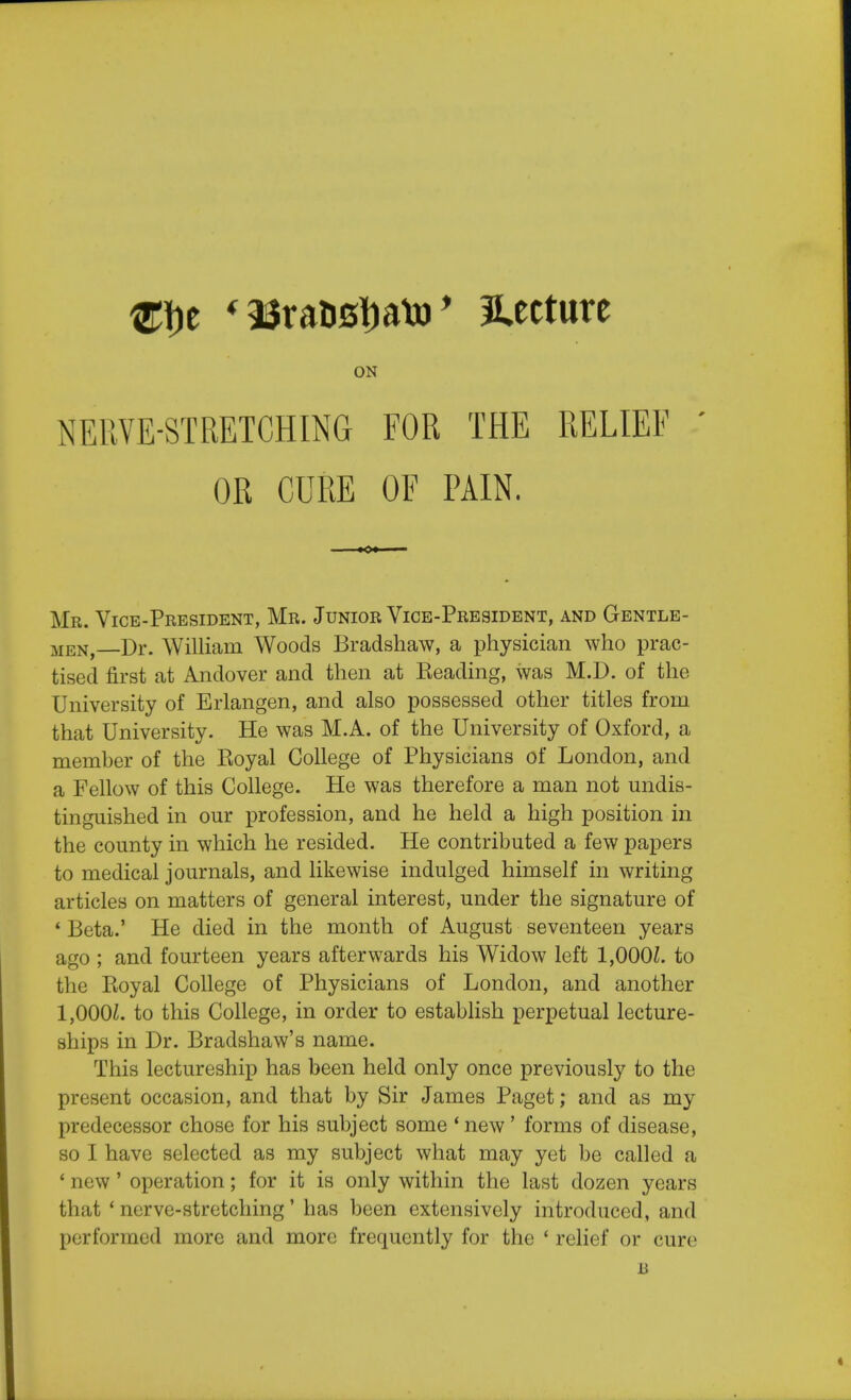 ftye * a$raD0l)atj) * lecture ON NERVE-STRETCHING FOR THE RELIEF ' OR CURE OF PAIN. Mr. Vice-President, Mr. Junior Vice-President, and Gentle- men Dr. William Woods Bradshaw, a physician who prac- tised first at Andover and then at Reading, was M.D. of the University of Erlangen, and also possessed other titles from that University. He was M.A. of the University of Oxford, a member of the Royal College of Physicians of London, and a Fellow of this College. He was therefore a man not undis- tinguished in our profession, and he held a high position in the county in which he resided. He contributed a few papers to medical journals, and likewise indulged himself in writing articles on matters of general interest, under the signature of * Beta.' He died in the month of August seventeen years ago ; and fourteen years afterwards his Widow left 1,000£. to the Ptoyal College of Physicians of London, and another 1,000J. to this College, in order to establish perpetual lecture- ships in Dr. Bradshaw's name. This lectureship has been held only once previously to the present occasion, and that by Sir James Paget; and as my predecessor chose for his subject some 1 new ' forms of disease, so I have selected as my subject what may yet be called a ' new' operation; for it is only within the last dozen years that ' nerve-stretching' has been extensively introduced, and performed more and more frequently for the ' relief or cure B