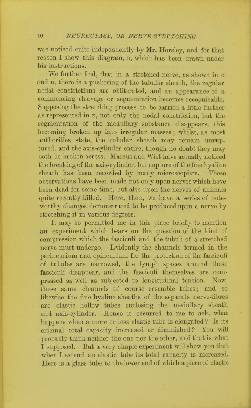 was noticed quite independently by Mr. Horsley, and for that reason I show this diagram, b, which has been drawn under his instructions. We further find, that in a stretched nerve, as shown in c and d, there is a puckering of the tubular sheath, the regular nodal constrictions are obliterated, and an appearance of a commencing cleavage or segmentation becomes recognisable. Supposing the stretching process to be carried a little further as represented in e, not only the nodal constriction, but the segmentation of the medullary substance disappears, this becoming broken up into irregular masses; whilst, as most authorities state, the tubular sheath may remain unrup- tured, and the axis-cylinder entire, though no doubt they may both be broken across. Marcus and Wiet have actually noticed the breaking of the axis-cylinder, but rupture of the fine hyaline sheath has been recorded by many microscopists. These observations have been made not only upon nerves which have been dead for some time, but also upon the nerves of animals quite recently killed. Here, then, we have a series of note- worthy changes demonstrated to be produced upon a nerve by stretching it in various degrees. It may be permitted me in this place briefly to mention an experiment which bears on the question of the kind of compression which the fasciculi and the tubuli of a stretched nerve must undergo. Evidently the channels formed in the perineurium and epineurium for the protection of the fasciculi of tubules are narrowed, the lymph spaces around these fasciculi disappear, and the fasciculi themselves are com- pressed as well as subjected to longitudinal tension. Now, these same channels of course resemble tubes; and so likewise the fine hyaline sheaths of the separate nerve-fibres are elastic hollow tubes enclosing the medullary sheath and axis-cylinder. Hence it occurred to me to ask, what happens when a more or less elastic tube is elongated ? Is its original total capacity increased or diminished ? You will probably think neither the one nor the other, and that is what I supposed. But a very simple experiment will show you that when I extend an elastic tube its total capacity is increased. Here is a glass tube to the lower end of which a piece of elastic