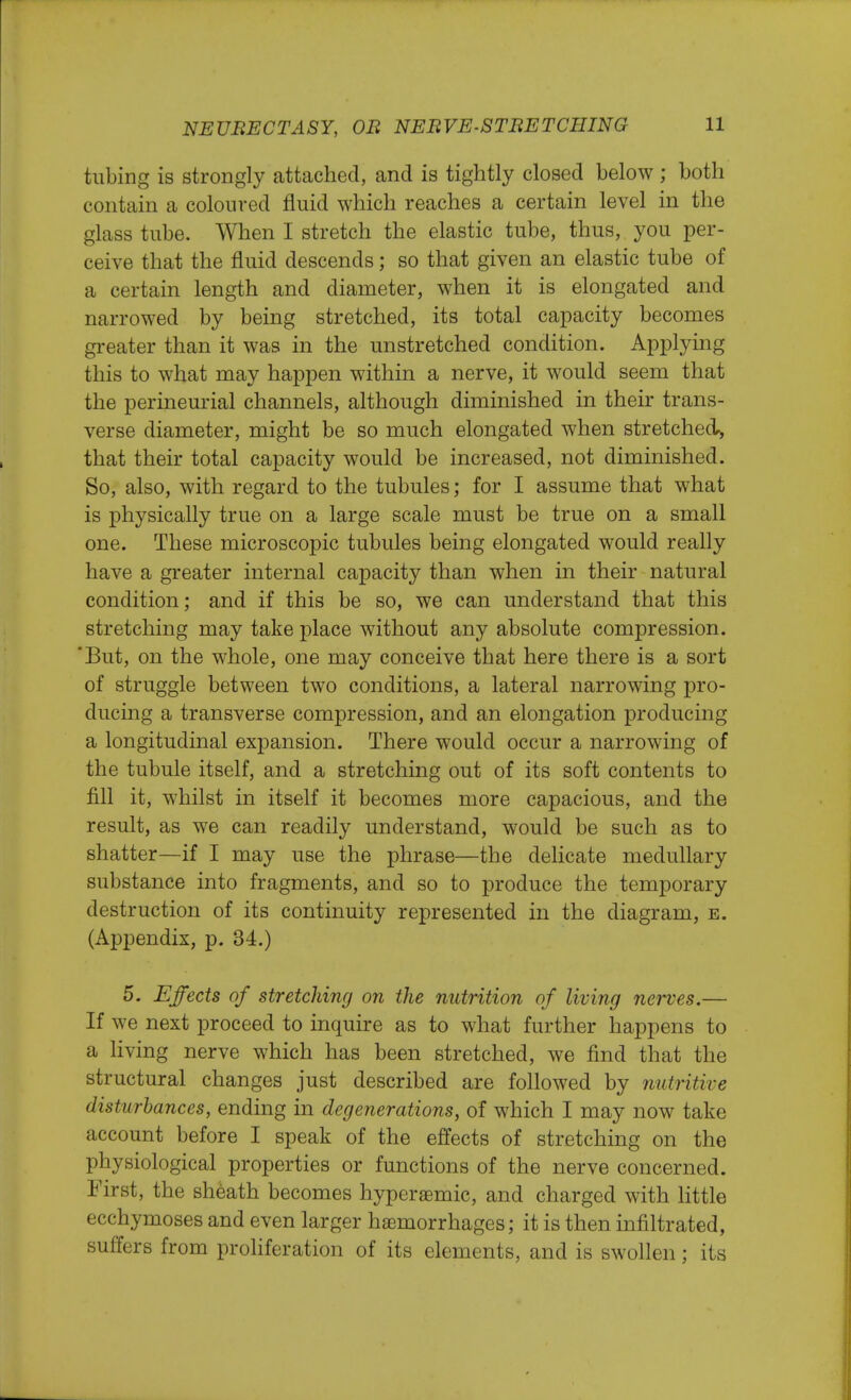 tubing is strongly attached, and is tightly closed below ; both contain a coloured fluid which reaches a certain level in the glass tube. When I stretch the elastic tube, thus, you per- ceive that the fluid descends; so that given an elastic tube of a certain length and diameter, when it is elongated and narrowed by being stretched, its total capacity becomes greater than it was in the unstretched condition. Applying this to what may happen within a nerve, it would seem that the perineurial channels, although diminished in their trans- verse diameter, might be so much elongated when stretched, that their total capacity would be increased, not diminished. So, also, with regard to the tubules; for I assume that what is physically true on a large scale must be true on a small one. These microscopic tubules being elongated would really have a greater internal capacity than when in their natural condition; and if this be so, we can understand that this stretching may take place without any absolute compression. But, on the whole, one may conceive that here there is a sort of struggle between two conditions, a lateral narrowing pro- ducing a transverse compression, and an elongation producing a longitudinal expansion. There would occur a narrowing of the tubule itself, and a stretching out of its soft contents to fill it, whilst in itself it becomes more capacious, and the result, as we can readily understand, would be such as to shatter—if I may use the phrase—the delicate medullary substance into fragments, and so to produce the temporary destruction of its continuity represented in the diagram, e. (Appendix, p. 34.) 5. Effects of stretching on the nutrition of living nerves.— If we next proceed to inquire as to what further happens to a living nerve which has been stretched, we find that the structural changes just described are followed by nutritive disturbances, ending in degenerations, of which I may now take account before I speak of the effects of stretching on the physiological properties or functions of the nerve concerned. First, the sheath becomes hyperaemic, and charged with little ecchymoses and even larger haemorrhages; it is then infiltrated, suffers from proliferation of its elements, and is swollen; its