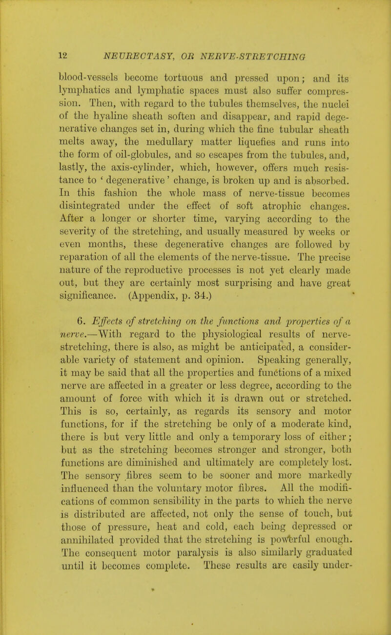 blood-vessels become tortuous and pressed upon; and its lymphatics and lymphatic spaces must also suffer compres- sion. Then, with regard to the tubules themselves, the nuclei of the hyaline sheath soften and disappear, and rapid dege- nerative changes set in, during which the fine tubular sheath melts away, the medullary matter liquefies and runs into the form of oil-globules, and so escapes from the tubules, and, lastly, the axis-cylinder, which, however, offers much resis- tance to ' degenerative' change, is broken up and is absorbed. In this fashion the whole mass of nerve-tissue becomes disintegrated under the effect of soft atrophic changes. After a longer or shorter time, varying according to the severity of the stretching, and usually measured by weeks or even months, these degenerative changes are followed by reparation of all the elements of the nerve-tissue. The precise nature of the reproductive processes is not yet clearly made out, but they are certainly most surprising and have great significance. (Appendix, p. 34.) 6. Effects of stretching on the functions and properties of a nerve.—With regard to the physiological results of nerve- stretching, there is also, as might be anticipated, a consider- able variety of statement and opinion. Speaking generally, it may be said that all the properties and functions of a mixed nerve are affected in a greater or less degree, according to the amount of force with which it is drawn out or stretched. This is so, certainly, as regards its sensory and motor functions, for if the stretching be only of a moderate kind, there is but very little and only a temporary loss of either ; but as the stretching becomes stronger and stronger, both functions are diminished and ultimately are completely lost. The sensory fibres seem to be sooner and more markedly influenced than the voluntary motor fibres. All the modifi- cations of common sensibility in the parts to which the nerve is distributed are affected, not only the sense of touch, but those of pressure, heat and cold, each being depressed or annihilated provided that the stretching is powerful enough. The consequent motor paralysis is also similarly graduated until it becomes complete. These results are easily under-