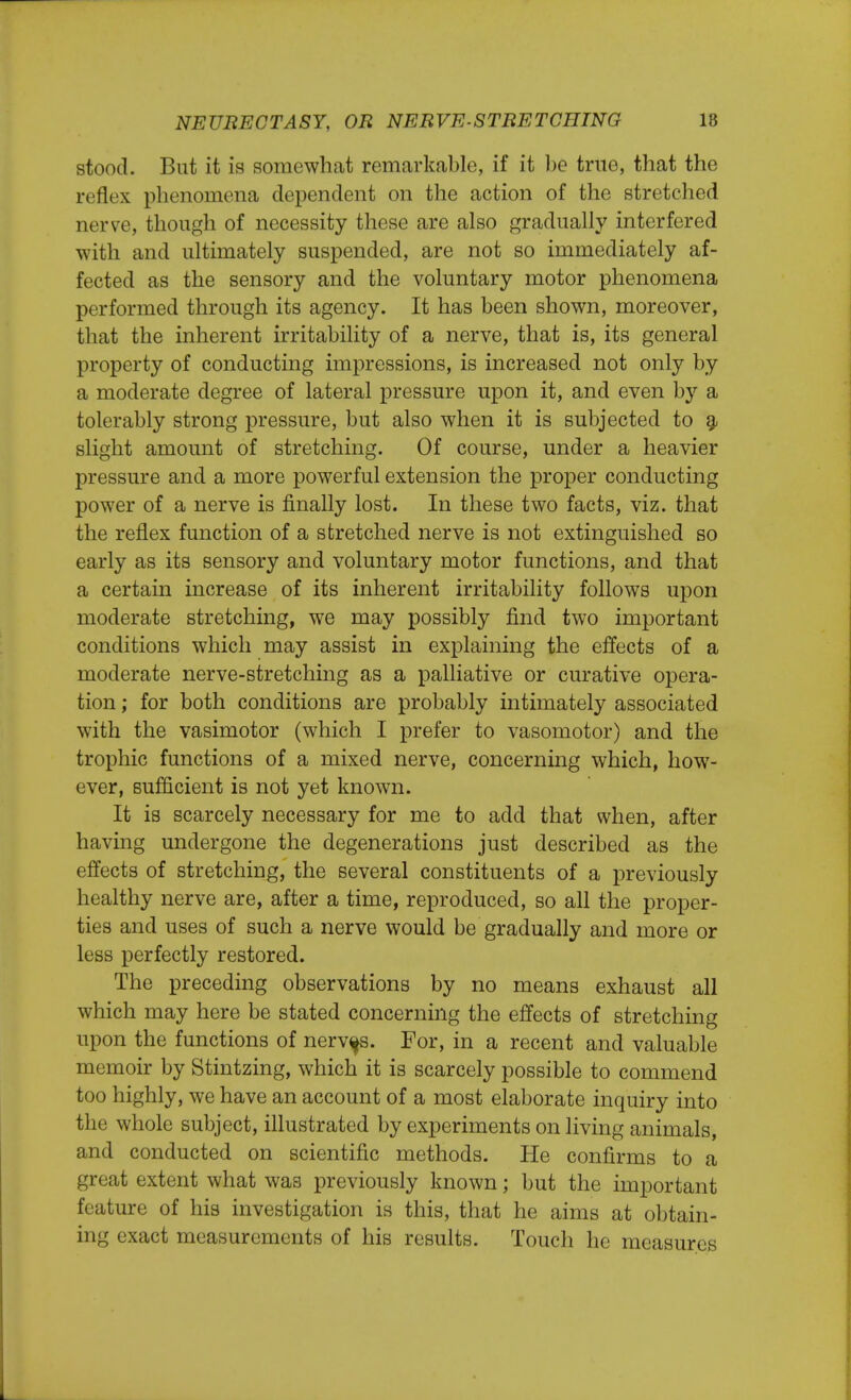 stood. But it is somewhat remarkable, if it be true, that the reflex phenomena dependent on the action of the stretched nerve, though of necessity these are also gradually interfered with and ultimately suspended, are not so immediately af- fected as the sensory and the voluntary motor phenomena performed through its agency. It has been shown, moreover, that the inherent irritability of a nerve, that is, its general property of conducting impressions, is increased not only by a moderate degree of lateral pressure upon it, and even by a tolerably strong pressure, but also when it is subjected to a slight amount of stretching. Of course, under a heavier pressure and a more powerful extension the proper conducting power of a nerve is finally lost. In these two facts, viz. that the reflex function of a stretched nerve is not extinguished so early as its sensory and voluntary motor functions, and that a certain increase of its inherent irritability follows upon moderate stretching, we may possibly find two important conditions which may assist in explaining the effects of a moderate nerve-stretching as a palliative or curative opera- tion ; for both conditions are probably intimately associated with the vasimotor (which I prefer to vasomotor) and the trophic functions of a mixed nerve, concerning which, how- ever, sufficient is not yet known. It is scarcely necessary for me to add that when, after having undergone the degenerations just described as the effects of stretching, the several constituents of a previously healthy nerve are, after a time, reproduced, so all the proper- ties and uses of such a nerve would be gradually and more or less perfectly restored. The preceding observations by no means exhaust all which may here be stated concerning the effects of stretching upon the functions of nerves. For, in a recent and valuable memoir by Stintzing, which it is scarcely possible to commend too highly, we have an account of a most elaborate inquiry into the whole subject, illustrated by experiments on living animals, and conducted on scientific methods. He confirms to a great extent what was previously known; but the important feature of his investigation is this, that he aims at obtain- ing exact measurements of his results. Touch he measures