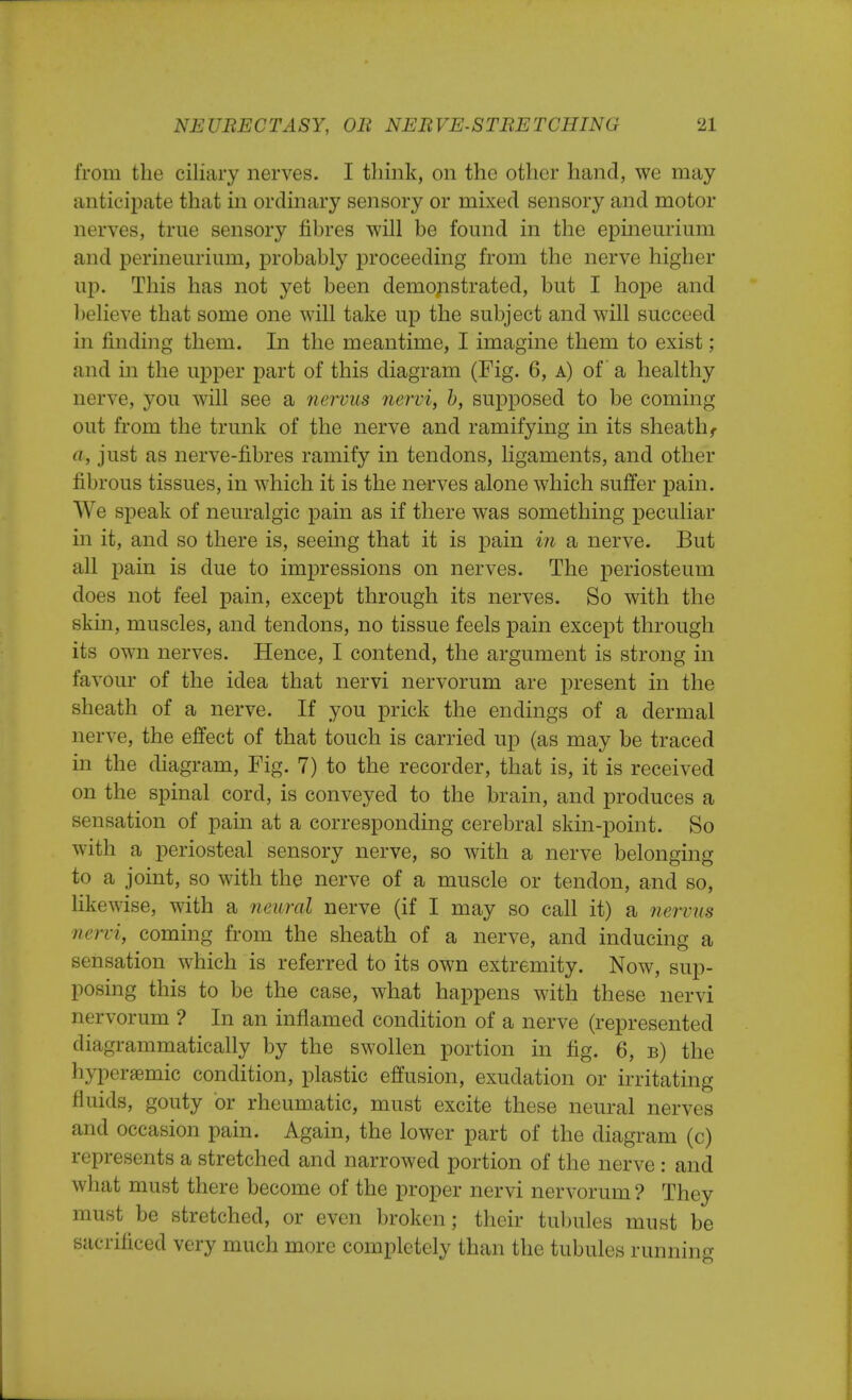 from the ciliary nerves. I think, on the other hand, we may anticipate that in ordinary sensory or mixed sensory and motor nerves, true sensory fibres will be found in the epineurium and perineurium, probably proceeding from the nerve higher up. This has not yet been demonstrated, but I hope and believe that some one will take up the subject and will succeed in finding them. In the meantime, I imagine them to exist; and in the upper part of this diagram (Fig. 6, a) of a healthy nerve, you will see a nervus nervi, b, supposed to be coming out from the trunk of the nerve and ramifying hi its sheath f a, just as nerve-fibres ramify in tendons, ligaments, and other fibrous tissues, in which it is the nerves alone which suffer pain. We speak of neuralgic pain as if there was something peculiar in it, and so there is, seeing that it is pain in a nerve. But all pain is due to impressions on nerves. The periosteum does not feel pain, except through its nerves. So with the skin, muscles, and tendons, no tissue feels pain except through its own nerves. Hence, I contend, the argument is strong in favour of the idea that nervi nervorum are present in the sheath of a nerve. If you prick the endings of a dermal nerve, the effect of that touch is carried up (as may be traced in the diagram, Fig. 7) to the recorder, that is, it is received on the spinal cord, is conveyed to the brain, and produces a sensation of pain at a corresponding cerebral skin-point. So with a periosteal sensory nerve, so with a nerve belonging to a joint, so with the nerve of a muscle or tendon, and so, likewise, with a neural nerve (if I may so call it) a nervus nervi, coming from the sheath of a nerve, and inducing a sensation which is referred to its own extremity. Now, sup- posing this to be the case, what happens with these nervi nervorum ? In an inflamed condition of a nerve (represented diagrammatically by the swollen portion in fig. 6, b) the hyperaemic condition, plastic effusion, exudation or irritating fluids, gouty or rheumatic, must excite these neural nerves and occasion pain. Again, the lower part of the diagram (c) represents a stretched and narrowed portion of the nerve : and what must there become of the proper nervi nervorum ? They must be stretched, or even broken; their tubules must be sacrificed very much more completely than the tubules running