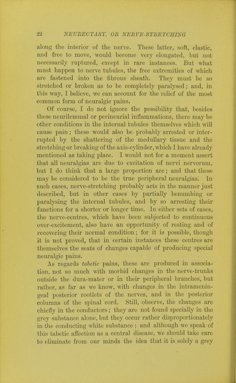 along the interior of the nerve. These latter, soft, elastic, and free to move, would become very elongated, but not necessarily ruptured, except in rare instances. But what must happen to nerve tubules, the free extremities of which are fastened into the fibrous sheath. They must be so stretched or broken as to be completely paralysed; and, in this way, I believe, we can account for the relief of the most common form of neuralgic pains. Of course, I do not ignore the possibility that, besides these neurilemmal or perineurial inflammations, there may be other conditions in the internal tubules themselves which will cause pain; these would also be probably arrested or inter- rupted by the shattering of the medullary tissue and the stretching or breaking of the axis-cylinder, which I have already mentioned as taking place. I would not for a moment assert that all neuralgias are due to excitation of nervi nervorum, but I do think that a large proportion are; and that these may be considered to be the true peripheral neuralgias'. In such cases, nerve-stretching probably acts in the manner just described, but in other cases by partially benumbing or paralysing the internal tubules, and by so arresting their functions for a shorter or longer time. In either sets of cases, the nerve-centres, which have been subjected to continuous over-excitement, also have an opportunity of resting and of recovering their normal condition; for it is possible, though it is not proved, that in certain instances these centres are themselves the seats of changes capable of producing special neuralgic pains. As regards tabetic pains, these are produced in associa- tion, not so much with morbid changes in the nerve-trunks outside the dura-mater or in their peripheral branches, but rather, as far as we know, with changes in the intramenin- geal posterior rootlets of the nerves, and in the posterior columns of the spinal cord. Still, observe, the changes are chiefly in the conductors; they are not found specially in the grey substance alone, but they occur rather disproportionately in the conducting white substance ; and although we speak of this tabetic affection as a central disease, we should ta.ke care to eliminate from our minds the idea that it is solely a grey