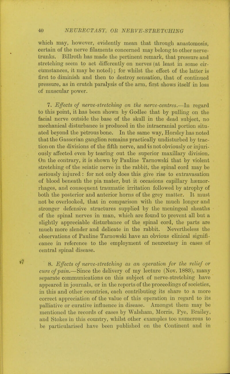 which may, however, evidently mean that through anastomosis, certain of the nerve filaments concerned may belong to other nerve- trunks. Billroth has made the pertinent remark, that pressure and stretching seem to act differently on nerves (at least in some cir- cumstances, it may be noted); for whilst the effect of the latter is first to diminish and then to destroy sensation, that of continued pressure, as in crutch paralysis of the arm, first shows itself in loss of muscular power. 7. Effects of nerve-stretching on the nerve-centres.—In regard to this point, it has been shown by Godlee that by pulling on the facial nerve outside the base of the skull in the dead subject, no mechanical disturbance is produced in the intracranial portion situ- ated beyond the petrous bone. In the same way, Horsley has noted that the Gasserian ganglion remains practically undisturbed by trac- tion on the divisions of the fifth nerve, and is not obviously or injuri- ously affected even by tearing out the superior maxillary division. On the contrary, it is shown by Pauline Tarnowski that by violent stretching of the sciatic nerve in the rabbit, the spinal cord may be seriously injured : for not only does this give rise to extravasation of blood beneath the pia mater, but it occasions capillary hsemor- rhages, and consequent traumatic irritation followed by atrophy of both the posterior and anterior horns of the grey matter. It must not be overlooked, that in comparison with the much longer and stronger defensive structures supplied by the meningeal sheaths of the spinal nerves in man, which are found to prevent all but a slightly appreciable disturbance of the spinal cord, the parts are much more slender and delicate in the rabbit. Nevertheless the observations of Pauline Tarnowski have an obvious clinical signifi- cance in reference to the employment of neurectasy in cases of central spinal disease. 8. Effects of nerve-stretching as an operation for the relief or cure of pain.—Since the delivery of my lecture (Nov. 1883), many separate communications on this subject of nerve-stretching have appeared in journals, or in the reports of the proceedings of societies, in this and other countries, each contributing its share to a more correct appreciation of the value of this operation in regard to its palliative or curative influence in disease. Amongst them may be mentioned the records of cases by Walsham, Morris, Pye, Brailey, and Stokes in this country, whilst other examples too numerous to be particularised have been published on the Continent and in