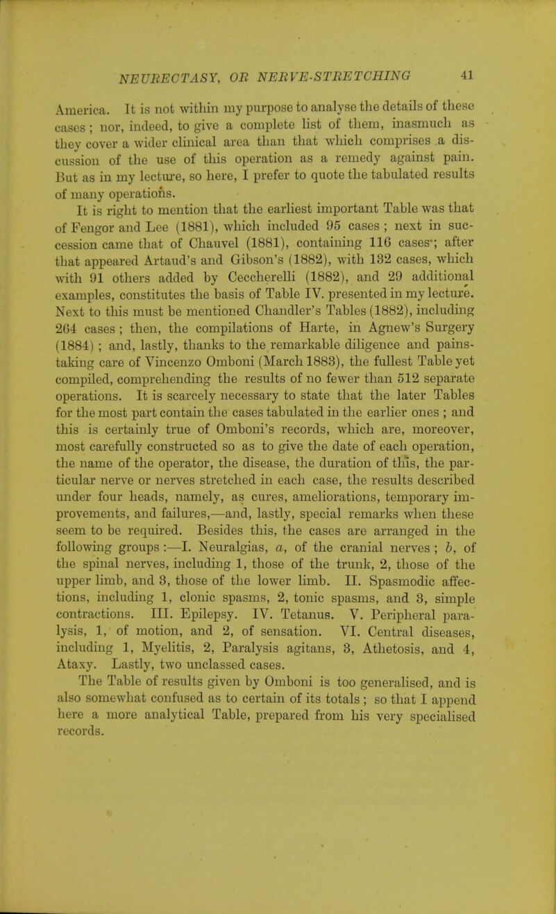 America. It is not within my purpose to analyse the details of these cases ; nor, indeed, to give a complete list of them, inasmuch as they cover a wider clinical area than that which comprises a dis- cussion of the use of this operation as a remedy against pain. But as in my lecture, so here, I prefer to quote the tabulated results of many operations. It is right to mention that the earliest important Table was that of Fengor and Lee (1881), which included 95 cases ; next in suc- cession came that of Chauvel (1881), containing 116 cases*; after that appeared Artaud's and Gibson's (1882), with 132 cases, which with 91 others added by Ceccherelli (1882), and 29 additional examples, constitutes the basis of Table IV. presented in my lecture. Next to this must be mentioned Chandler's Tables (1882), including 264 cases ; then, the compilations of Harte, in Agnew's Surgery (1884) ; and, lastly, thanks to the remarkable diligence and pains- taking care of Vincenzo Omboni (March 1883), the fullest Table yet compiled, comprehending the results of no fewer than 512 separate operations. It is scarcely necessary to state that the later Tables for the most part contain the cases tabulated in the earlier ones ; and this is certainly true of Omboni's records, which are, moreover, most carefully constructed so as to give the date of each operation, the name of the operator, the disease, the duration of this, the par- ticular nerve or nerves stretched in each case, the results described under four heads, namely, as cures, ameliorations, temporary im- provements, and failures,—and, lastly, special remarks when these seem to be required. Besides this, the cases are arranged in the following groups :—I. Neuralgias, a, of the cranial nerves ; b, of the spinal nerves, including 1, those of the trunk, 2, those of the upper limb, and 3, those of the lower limb. II. Spasmodic affec- tions, including 1, clonic spasms, 2, tonic spasms, and 3, simple contractions. III. Epilepsy. IV. Tetanus. V. Peripheral para- lysis, 1, of motion, and 2, of sensation. VI. Central diseases, including 1, Myelitis, 2, Paralysis agitans, 3, Athetosis, and 4, Ataxy. Lastly, two unclassed cases. The Table of results given by Omboni is too generalised, and is also somewhat confused as to certain of its totals ; so that I append here a more analytical Table, prepared from his very specialised records.