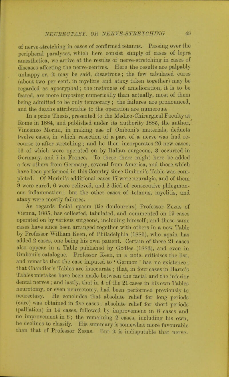 of nerve-stretching in cases of confirmed tetanus. Passing over the peripheral paralyses, which here consist simply of cases of lepra anaesthetica, we arrive at the results of nerve-stretching in cases of diseases affecting the nerve-centres. Here the results are palpably unhappy or, it may be said, disastrous; the few tabulated cures (about two per cent, in myelitis and ataxy taken together) may be regarded as apocryphal; the instances of amelioration, it is to be feared, are more imposing numerically than actually, most of them being admitted to be only temporary ; the failures are pronounced, and the deaths attributable to the operation are numerous. In a prize Thesis, presented to the Medico-Chirurgical Faculty at Rome in 1884, and published under its authority 1885, the author,' Vincenzo Morini, in making use of Omboni's materials, deducts twelve cases, in which resection of a part of a nerve was had re- course to after stretching ; and he then incorporates 26 new cases, 16 of which were operated on by Italian surgeons, 3 occurred in Germany, and 7 in France. To these there might here be added a few others from Germany, several from America, and those which have been performed in this Country since Omboni's Table was com- pleted. Of Morini's additional cases 17 were neuralgic, and of them 9 wer.e cured, 6 were relieved, and 2 died of consecutive phlegmon- ous inflammation ; but the other cases of tetanus, myelitis, and ataxy were mostly failures. As regards facial spasm (tic douloureux) Professor Zezas of Vienna, 1885, has collected, tabulated, and commented on 19 cases operated on by various surgeons, including himself; and these same cases have since been arranged together with others in a new Table by Professor William Keen, of Philadelphia (1886), who again has added 2 cases, one being his own patient. Certain of these 21 cases also appear in a Table published by Godlee (1883-), and even in Omboni's catalogue. Professor Keen, in a note, criticises the list, and remarks that the case imputed to ' Germ on  has no existence ; that Chandler's Tables are inaccurate ; that, in four cases in Harte's Tables mistakes have been made between the facial and the inferior dental nerves ; and lastly, that in 4 of the 21 cases in his own Tables neurotomy, or even neurectomy, had been performed previously to neurectasy. He concludes that absolute relief for long periods (cure) was obtained in five cases; absolute relief for short periods (palliation) in 14 cases, followed by improvement in 8 cases and no improvement in 6; the remaining 2 cases, including his own, he declines to classify. His summary is somewhat more favourable than that of Professor Zezas. But it is indisputable that nerve-