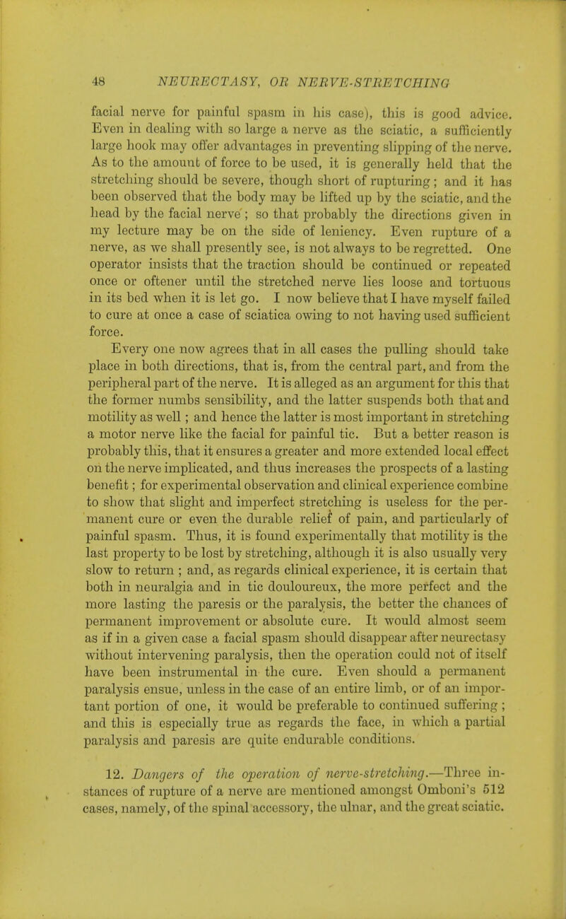 facial nerve for painful spasm in his case), this is good advice. Even in dealing with so large a nerve as the sciatic, a sufficiently large hook may offer advantages in preventing slipping of the nerve. As to the amount of force to be used, it is generally held that the stretching should be severe, though short of rupturing; and it has been observed that the body may be lifted up by the sciatic, and the head by the facial nerve ; so that probably the directions given in my lecture may be on the side of leniency. Even rupture of a nerve, as we shall presently see, is not always to be regretted. One operator insists that the traction should be continued or repeated once or oftener until the stretched nerve lies loose and tortuous in its bed when it is let go. I now believe that I have myself failed to cure at once a case of sciatica owing to not having used sufficient force. Every one now agrees that in all cases the pulling should take place in both directions, that is, from the central part, and from the peripheral part of the nerve. It is alleged as an argument for this that the former numbs sensibility, and the latter suspends both that and motility as well; and hence the latter is most important in stretching a motor nerve like the facial for painful tic. But a better reason is probably this, that it ensures a greater and more extended local effect on the nerve implicated, and thus increases the prospects of a lasting benefit; for experimental observation and clinical experience combine to show that slight and imperfect stretching is useless for the per- manent cure or even the durable relief of pain, and particularly of painful spasm. Thus, it is found experimentally that motility is the last property to be lost by stretching, although it is also usually very slow to return ; and, as regards clinical experience, it is certain that both in neuralgia and in tic douloureux, the more perfect and the more lasting the paresis or the paralysis, the better the chances of permanent improvement or absolute cure. It would almost seem as if in a given case a facial spasm should disappear after neurectasy without intervening paralysis, then the operation could not of itself have been instrumental in the cure. Even should a permanent paralysis ensue, unless in the case of an entire limb, or of an impor- tant portion of one, it would be preferable to continued suffering ; and this is especially true as regards the face, in which a partial paralysis and paresis are quite endurable conditions. 12. Dangers of the operation of nerve-stretching.—Three in- stances of rupture of a nerve are mentioned amongst Omboni's 512 cases, namely, of the spinal accessory, the ulnar, and the great sciatic.